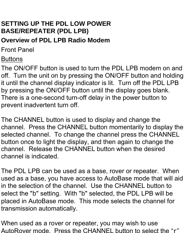  SETTING UP THE PDL LOW POWER              BASE/REPEATER (PDL LPB) Overview of PDL LPB Radio Modem Front Panel Buttons The ON/OFF button is used to turn the PDL LPB modem on and off.  Turn the unit on by pressing the ON/OFF button and holding it until the channel display indicator is lit.  Turn off the PDL LPB by pressing the ON/OFF button until the display goes blank.  There is a one-second turn-off delay in the power button to prevent inadvertent turn off.  The CHANNEL button is used to display and change the channel.  Press the CHANNEL button momentarily to display the selected channel.  To change the channel press the CHANNEL button once to light the display, and then again to change the channel.  Release the CHANNEL button when the desired channel is indicated.  The PDL LPB can be used as a base, rover or repeater.  When used as a base, you have access to AutoBase mode that will aid in the selection of the channel.  Use the CHANNEL button to select the &quot;b&quot; setting.  With &quot;b&quot; selected, the PDL LPB will be placed in AutoBase mode.  This mode selects the channel for transmission automatically.  When used as a rover or repeater, you may wish to use AutoRover mode.  Press the CHANNEL button to select the “r” 