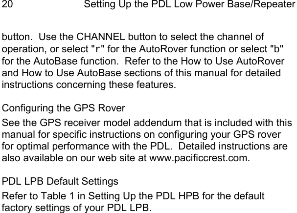 20  Setting Up the PDL Low Power Base/Repeater button.  Use the CHANNEL button to select the channel of operation, or select &quot;r&quot; for the AutoRover function or select &quot;b&quot; for the AutoBase function.  Refer to the How to Use AutoRover and How to Use AutoBase sections of this manual for detailed instructions concerning these features.  Configuring the GPS Rover See the GPS receiver model addendum that is included with this manual for specific instructions on configuring your GPS rover for optimal performance with the PDL.  Detailed instructions are also available on our web site at www.pacificcrest.com.  PDL LPB Default Settings Refer to Table 1 in Setting Up the PDL HPB for the default factory settings of your PDL LPB.  