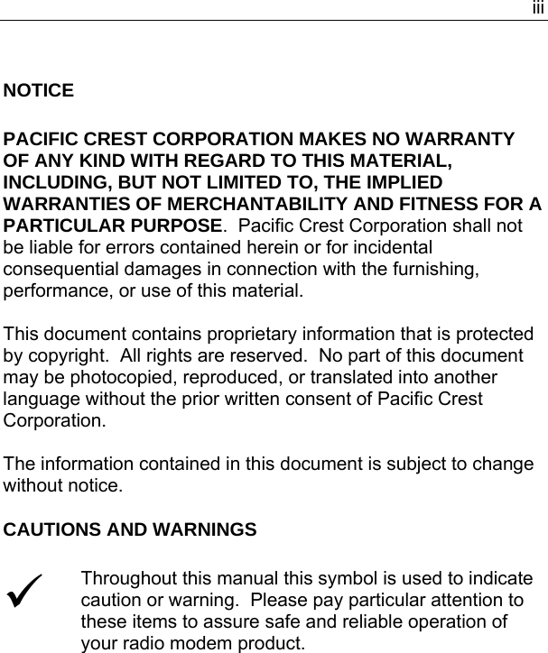  iiiNOTICE  PACIFIC CREST CORPORATION MAKES NO WARRANTY OF ANY KIND WITH REGARD TO THIS MATERIAL, INCLUDING, BUT NOT LIMITED TO, THE IMPLIED WARRANTIES OF MERCHANTABILITY AND FITNESS FOR A PARTICULAR PURPOSE.  Pacific Crest Corporation shall not be liable for errors contained herein or for incidental consequential damages in connection with the furnishing, performance, or use of this material.  This document contains proprietary information that is protected by copyright.  All rights are reserved.  No part of this document may be photocopied, reproduced, or translated into another language without the prior written consent of Pacific Crest Corporation.  The information contained in this document is subject to change without notice. CAUTIONS AND WARNINGS  9 Throughout this manual this symbol is used to indicate caution or warning.  Please pay particular attention to these items to assure safe and reliable operation of your radio modem product.   