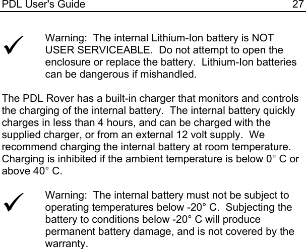 PDL User&apos;s Guide  27 9 Warning:  The internal Lithium-Ion battery is NOT USER SERVICEABLE.  Do not attempt to open the enclosure or replace the battery.  Lithium-Ion batteries can be dangerous if mishandled.   The PDL Rover has a built-in charger that monitors and controls the charging of the internal battery.  The internal battery quickly charges in less than 4 hours, and can be charged with the supplied charger, or from an external 12 volt supply.  We recommend charging the internal battery at room temperature.  Charging is inhibited if the ambient temperature is below 0° C or above 40° C.  9 Warning:  The internal battery must not be subject to operating temperatures below -20° C.  Subjecting the battery to conditions below -20° C will produce permanent battery damage, and is not covered by the warranty.   