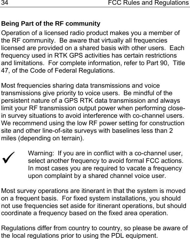 34  FCC Rules and Regulations Being Part of the RF community Operation of a licensed radio product makes you a member of the RF community.  Be aware that virtually all frequencies licensed are provided on a shared basis with other users.  Each frequency used in RTK GPS activities has certain restrictions and limitations.  For complete information, refer to Part 90,  Title 47, of the Code of Federal Regulations.  Most frequencies sharing data transmissions and voice transmissions give priority to voice users.  Be mindful of the persistent nature of a GPS RTK data transmission and always limit your RF transmission output power when performing close-in survey situations to avoid interference with co-channel users.  We recommend using the low RF power setting for construction site and other line-of-site surveys with baselines less than 2 miles (depending on terrain).  9 Warning:  If you are in conflict with a co-channel user, select another frequency to avoid formal FCC actions.  In most cases you are required to vacate a frequency upon complaint by a shared channel voice user.  Most survey operations are itinerant in that the system is moved on a frequent basis.  For fixed system installations, you should not use frequencies set aside for itinerant operations, but should coordinate a frequency based on the fixed area operation.  Regulations differ from country to country, so please be aware of the local regulations prior to using the PDL equipment.  