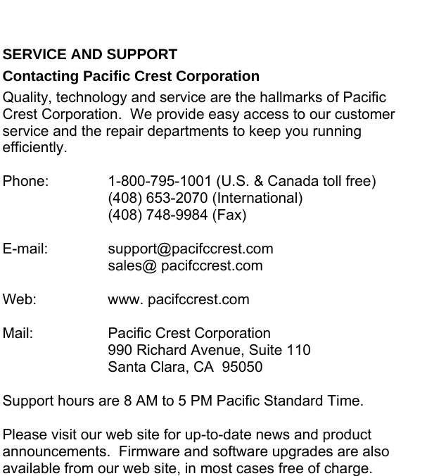  SERVICE AND SUPPORT Contacting Pacific Crest Corporation Quality, technology and service are the hallmarks of Pacific Crest Corporation.  We provide easy access to our customer service and the repair departments to keep you running efficiently.  Phone:    1-800-795-1001 (U.S. &amp; Canada toll free)   (408) 653-2070 (International)   (408) 748-9984 (Fax)  E-mail:   support@pacifccrest.com   sales@ pacifccrest.com  Web:   www. pacifccrest.com  Mail:    Pacific Crest Corporation     990 Richard Avenue, Suite 110     Santa Clara, CA  95050  Support hours are 8 AM to 5 PM Pacific Standard Time.  Please visit our web site for up-to-date news and product announcements.  Firmware and software upgrades are also available from our web site, in most cases free of charge. 