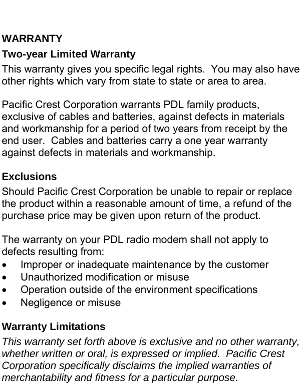  WARRANTY Two-year Limited Warranty This warranty gives you specific legal rights.  You may also have other rights which vary from state to state or area to area.  Pacific Crest Corporation warrants PDL family products, exclusive of cables and batteries, against defects in materials and workmanship for a period of two years from receipt by the end user.  Cables and batteries carry a one year warranty against defects in materials and workmanship.  Exclusions Should Pacific Crest Corporation be unable to repair or replace the product within a reasonable amount of time, a refund of the purchase price may be given upon return of the product.  The warranty on your PDL radio modem shall not apply to defects resulting from: •  Improper or inadequate maintenance by the customer •  Unauthorized modification or misuse •  Operation outside of the environment specifications •  Negligence or misuse  Warranty Limitations This warranty set forth above is exclusive and no other warranty, whether written or oral, is expressed or implied.  Pacific Crest Corporation specifically disclaims the implied warranties of merchantability and fitness for a particular purpose. 