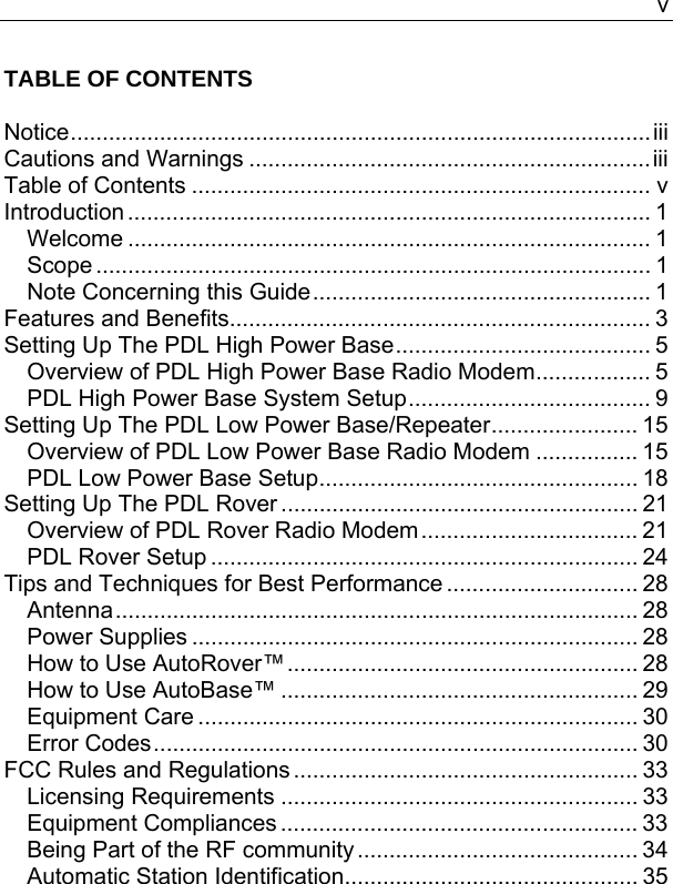   vTABLE OF CONTENTS  Notice...........................................................................................iii Cautions and Warnings ...............................................................iii Table of Contents ........................................................................ v Introduction .................................................................................. 1 Welcome .................................................................................. 1 Scope ....................................................................................... 1 Note Concerning this Guide..................................................... 1 Features and Benefits.................................................................. 3 Setting Up The PDL High Power Base........................................ 5 Overview of PDL High Power Base Radio Modem.................. 5 PDL High Power Base System Setup...................................... 9 Setting Up The PDL Low Power Base/Repeater....................... 15 Overview of PDL Low Power Base Radio Modem ................ 15 PDL Low Power Base Setup.................................................. 18 Setting Up The PDL Rover ........................................................ 21 Overview of PDL Rover Radio Modem.................................. 21 PDL Rover Setup ................................................................... 24 Tips and Techniques for Best Performance .............................. 28 Antenna.................................................................................. 28 Power Supplies ...................................................................... 28 How to Use AutoRover™....................................................... 28 How to Use AutoBase™ ........................................................ 29 Equipment Care ..................................................................... 30 Error Codes............................................................................ 30 FCC Rules and Regulations ...................................................... 33 Licensing Requirements ........................................................ 33 Equipment Compliances ........................................................ 33 Being Part of the RF community ............................................ 34 Automatic Station Identification.............................................. 35 