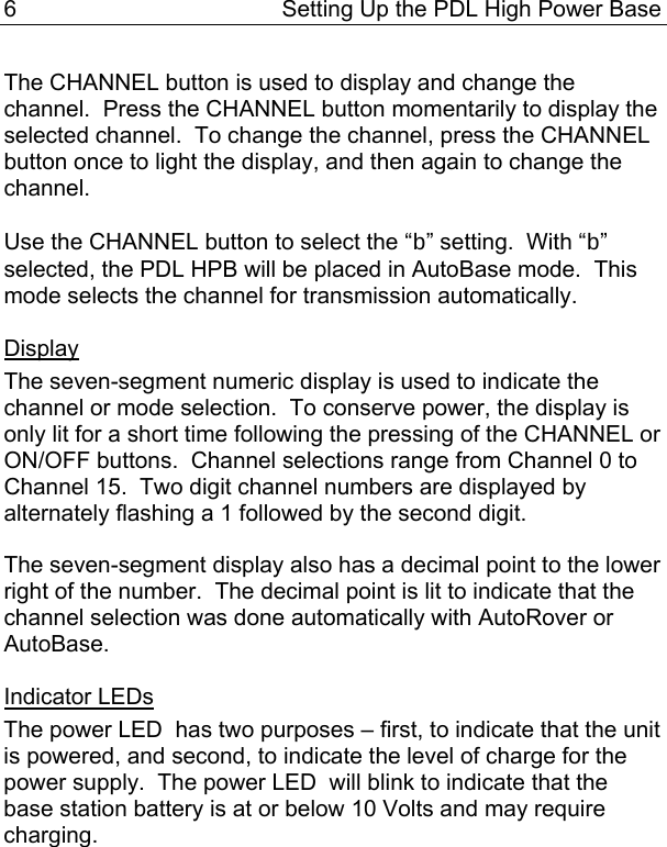 6  Setting Up the PDL High Power Base  The CHANNEL button is used to display and change the channel.  Press the CHANNEL button momentarily to display the selected channel.  To change the channel, press the CHANNEL button once to light the display, and then again to change the channel.    Use the CHANNEL button to select the “b” setting.  With “b” selected, the PDL HPB will be placed in AutoBase mode.  This mode selects the channel for transmission automatically.  Display The seven-segment numeric display is used to indicate the channel or mode selection.  To conserve power, the display is only lit for a short time following the pressing of the CHANNEL or ON/OFF buttons.  Channel selections range from Channel 0 to Channel 15.  Two digit channel numbers are displayed by alternately flashing a 1 followed by the second digit.  The seven-segment display also has a decimal point to the lower right of the number.  The decimal point is lit to indicate that the channel selection was done automatically with AutoRover or AutoBase.  Indicator LEDs The power LED  has two purposes – first, to indicate that the unit is powered, and second, to indicate the level of charge for the power supply.  The power LED  will blink to indicate that the base station battery is at or below 10 Volts and may require charging.  