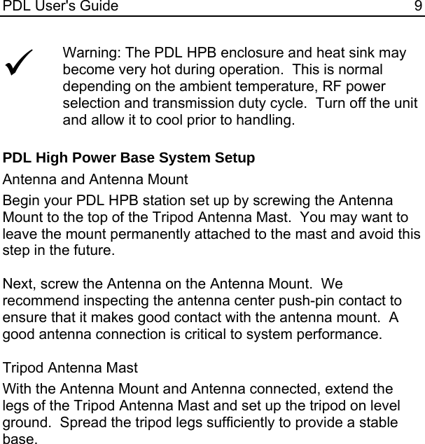 PDL User&apos;s Guide  9 9 Warning: The PDL HPB enclosure and heat sink may become very hot during operation.  This is normal depending on the ambient temperature, RF power selection and transmission duty cycle.  Turn off the unit and allow it to cool prior to handling.  PDL High Power Base System Setup Antenna and Antenna Mount Begin your PDL HPB station set up by screwing the Antenna Mount to the top of the Tripod Antenna Mast.  You may want to leave the mount permanently attached to the mast and avoid this step in the future.  Next, screw the Antenna on the Antenna Mount.  We recommend inspecting the antenna center push-pin contact to ensure that it makes good contact with the antenna mount.  A good antenna connection is critical to system performance.  Tripod Antenna Mast With the Antenna Mount and Antenna connected, extend the legs of the Tripod Antenna Mast and set up the tripod on level ground.  Spread the tripod legs sufficiently to provide a stable base.    