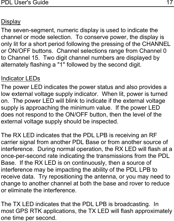PDL User&apos;s Guide  17 Display The seven-segment, numeric display is used to indicate the channel or mode selection.  To conserve power, the display is only lit for a short period following the pressing of the CHANNEL or ON/OFF buttons.  Channel selections range from Channel 0 to Channel 15.  Two digit channel numbers are displayed by alternately flashing a &quot;1&quot; followed by the second digit.  Indicator LEDs The power LED indicates the power status and also provides a low external voltage supply indicator.  When lit, power is turned on.  The power LED will blink to indicate if the external voltage supply is approaching the minimum value.  If the power LED does not respond to the ON/OFF button, then the level of the external voltage supply should be inspected.  The RX LED indicates that the PDL LPB is receiving an RF carrier signal from another PDL Base or from another source of interference.  During normal operation, the RX LED will flash at a once-per-second rate indicating the transmissions from the PDL Base.  If the RX LED is on continuously, then a source of interference may be impacting the ability of the PDL LPB to receive data.  Try repositioning the antenna, or you may need to change to another channel at both the base and rover to reduce or eliminate the interference.  The TX LED indicates that the PDL LPB is broadcasting.  In most GPS RTK applications, the TX LED will flash approximately one time per second.  