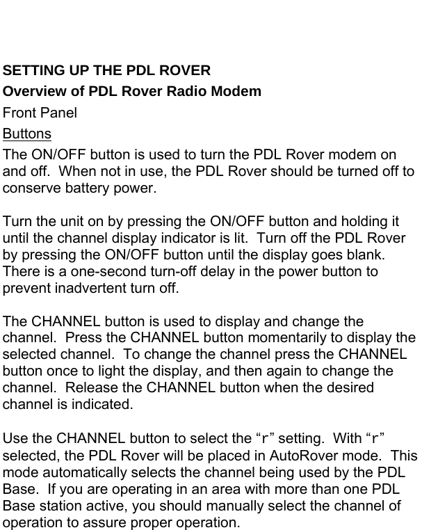   SETTING UP THE PDL ROVER Overview of PDL Rover Radio Modem Front Panel Buttons The ON/OFF button is used to turn the PDL Rover modem on and off.  When not in use, the PDL Rover should be turned off to conserve battery power.  Turn the unit on by pressing the ON/OFF button and holding it until the channel display indicator is lit.  Turn off the PDL Rover by pressing the ON/OFF button until the display goes blank.  There is a one-second turn-off delay in the power button to prevent inadvertent turn off.  The CHANNEL button is used to display and change the channel.  Press the CHANNEL button momentarily to display the selected channel.  To change the channel press the CHANNEL button once to light the display, and then again to change the channel.  Release the CHANNEL button when the desired channel is indicated.  Use the CHANNEL button to select the “r” setting.  With “r” selected, the PDL Rover will be placed in AutoRover mode.  This mode automatically selects the channel being used by the PDL Base.  If you are operating in an area with more than one PDL Base station active, you should manually select the channel of operation to assure proper operation.  