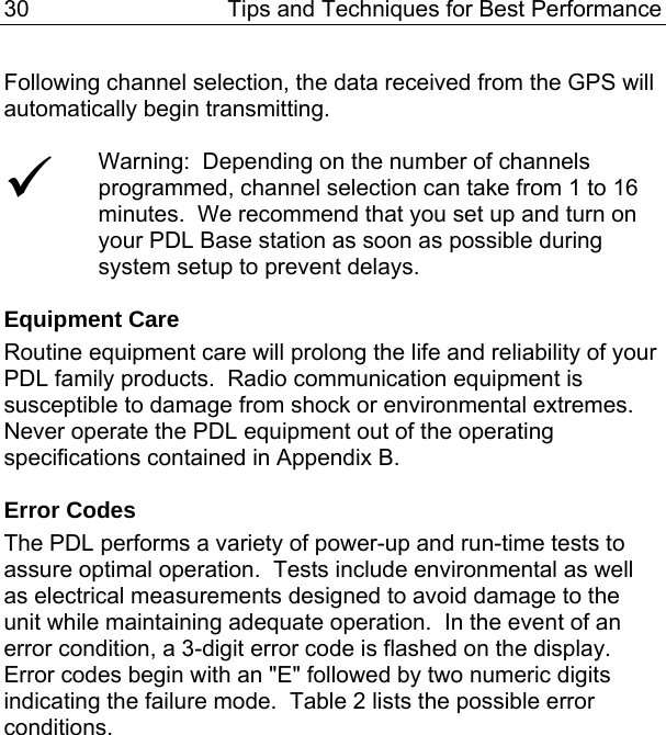 30  Tips and Techniques for Best Performance Following channel selection, the data received from the GPS will automatically begin transmitting.  9 Warning:  Depending on the number of channels programmed, channel selection can take from 1 to 16 minutes.  We recommend that you set up and turn on your PDL Base station as soon as possible during system setup to prevent delays.  Equipment Care Routine equipment care will prolong the life and reliability of your PDL family products.  Radio communication equipment is susceptible to damage from shock or environmental extremes.  Never operate the PDL equipment out of the operating specifications contained in Appendix B.  Error Codes The PDL performs a variety of power-up and run-time tests to assure optimal operation.  Tests include environmental as well as electrical measurements designed to avoid damage to the unit while maintaining adequate operation.  In the event of an error condition, a 3-digit error code is flashed on the display.  Error codes begin with an &quot;E&quot; followed by two numeric digits indicating the failure mode.  Table 2 lists the possible error conditions. 