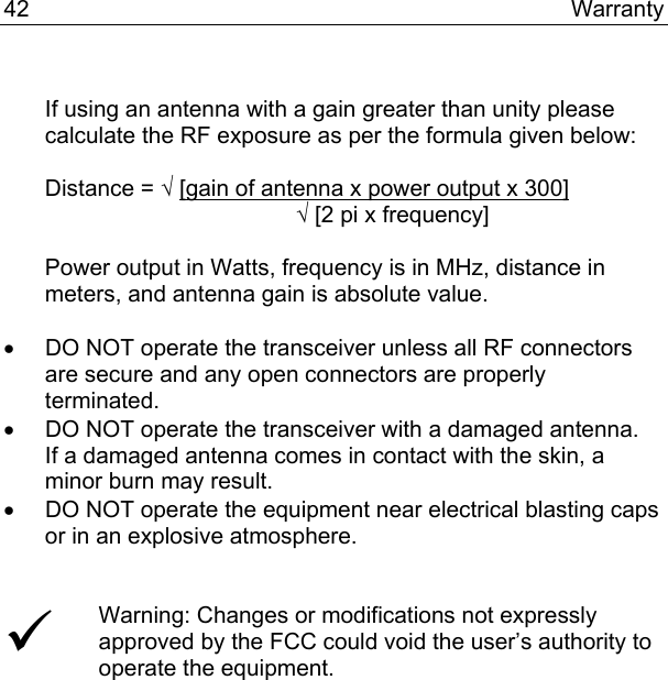 42 Warranty   If using an antenna with a gain greater than unity please calculate the RF exposure as per the formula given below:  Distance = √ [gain of antenna x power output x 300]              √ [2 pi x frequency]  Power output in Watts, frequency is in MHz, distance in meters, and antenna gain is absolute value.  •  DO NOT operate the transceiver unless all RF connectors are secure and any open connectors are properly terminated. •  DO NOT operate the transceiver with a damaged antenna.  If a damaged antenna comes in contact with the skin, a minor burn may result. •  DO NOT operate the equipment near electrical blasting caps or in an explosive atmosphere.   9 Warning: Changes or modifications not expressly approved by the FCC could void the user’s authority to operate the equipment.   