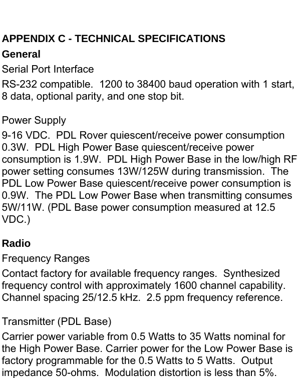 APPENDIX C - TECHNICAL SPECIFICATIONS General Serial Port Interface RS-232 compatible.  1200 to 38400 baud operation with 1 start, 8 data, optional parity, and one stop bit.  Power Supply 9-16 VDC.  PDL Rover quiescent/receive power consumption 0.3W.  PDL High Power Base quiescent/receive power consumption is 1.9W.  PDL High Power Base in the low/high RF power setting consumes 13W/125W during transmission.  The PDL Low Power Base quiescent/receive power consumption is 0.9W.  The PDL Low Power Base when transmitting consumes 5W/11W. (PDL Base power consumption measured at 12.5 VDC.)  Radio Frequency Ranges Contact factory for available frequency ranges.  Synthesized frequency control with approximately 1600 channel capability.  Channel spacing 25/12.5 kHz.  2.5 ppm frequency reference.  Transmitter (PDL Base) Carrier power variable from 0.5 Watts to 35 Watts nominal for the High Power Base. Carrier power for the Low Power Base is factory programmable for the 0.5 Watts to 5 Watts.  Output impedance 50-ohms.  Modulation distortion is less than 5%.  