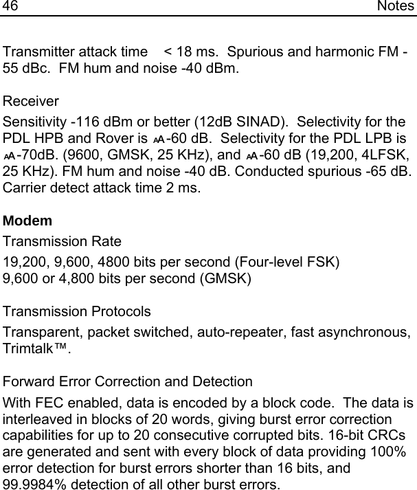 46 Notes Transmitter attack time    &lt; 18 ms.  Spurious and harmonic FM -55 dBc.  FM hum and noise -40 dBm.  Receiver Sensitivity -116 dBm or better (12dB SINAD).  Selectivity for the PDL HPB and Rover is !-60 dB.  Selectivity for the PDL LPB is !-70dB. (9600, GMSK, 25 KHz), and !-60 dB (19,200, 4LFSK, 25 KHz). FM hum and noise -40 dB. Conducted spurious -65 dB.  Carrier detect attack time 2 ms.  Modem Transmission Rate 19,200, 9,600, 4800 bits per second (Four-level FSK) 9,600 or 4,800 bits per second (GMSK)  Transmission Protocols Transparent, packet switched, auto-repeater, fast asynchronous, Trimtalk™.  Forward Error Correction and Detection With FEC enabled, data is encoded by a block code.  The data is interleaved in blocks of 20 words, giving burst error correction capabilities for up to 20 consecutive corrupted bits. 16-bit CRCs are generated and sent with every block of data providing 100% error detection for burst errors shorter than 16 bits, and 99.9984% detection of all other burst errors.  