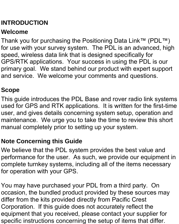  INTRODUCTION Welcome Thank you for purchasing the Positioning Data Link™ (PDL™) for use with your survey system.  The PDL is an advanced, high speed, wireless data link that is designed specifically for GPS/RTK applications.  Your success in using the PDL is our primary goal.  We stand behind our product with expert support and service.  We welcome your comments and questions.  Scope This guide introduces the PDL Base and rover radio link systems used for GPS and RTK applications.  It is written for the first-time user, and gives details concerning system setup, operation and maintenance.  We urge you to take the time to review this short manual completely prior to setting up your system.  Note Concerning this Guide We believe that the PDL system provides the best value and performance for the user.  As such, we provide our equipment in complete turnkey systems, including all of the items necessary for operation with your GPS.  You may have purchased your PDL from a third party.  On occasion, the bundled product provided by these sources may differ from the kits provided directly from Pacific Crest Corporation.  If this guide does not accurately reflect the equipment that you received, please contact your supplier for specific instructions concerning the setup of items that differ.  