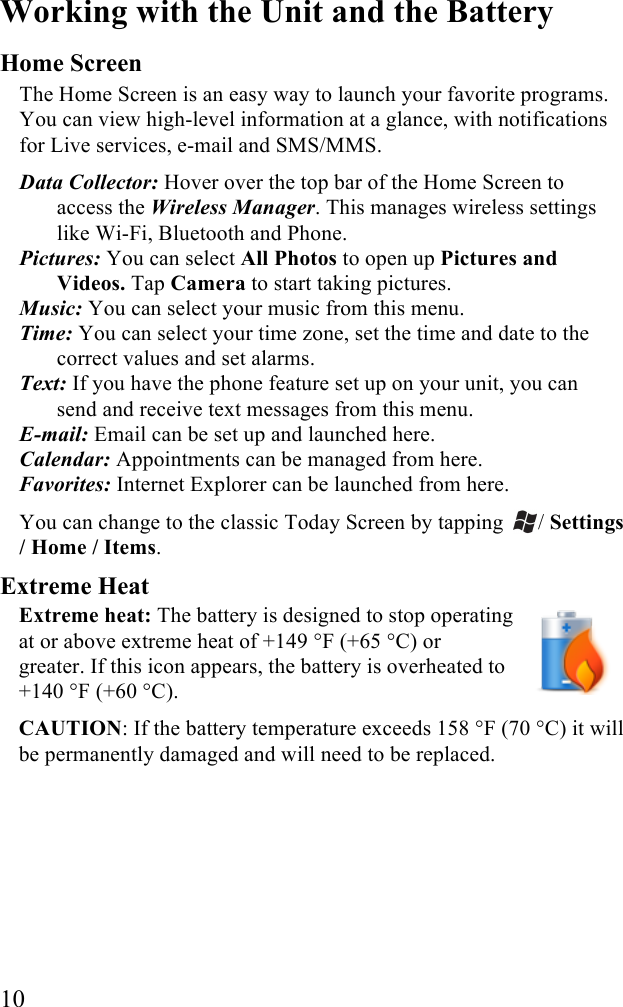  10 Working with the Unit and the Battery Home Screen The Home Screen is an easy way to launch your favorite programs. You can view high-level information at a glance, with notifications for Live services, e-mail and SMS/MMS.  Data Collector: Hover over the top bar of the Home Screen to access the Wireless Manager. This manages wireless settings like Wi-Fi, Bluetooth and Phone.  Pictures: You can select All Photos to open up Pictures and Videos. Tap Camera to start taking pictures.  Music: You can select your music from this menu.  Time: You can select your time zone, set the time and date to the correct values and set alarms.  Text: If you have the phone feature set up on your unit, you can send and receive text messages from this menu.  E-mail: Email can be set up and launched here.  Calendar: Appointments can be managed from here.  Favorites: Internet Explorer can be launched from here. You can change to the classic Today Screen by tapping  / Settings / Home / Items.  Extreme Heat Extreme heat: The battery is designed to stop operating at or above extreme heat of +149 °F (+65 °C) or greater. If this icon appears, the battery is overheated to +140 °F (+60 °C).  CAUTION: If the battery temperature exceeds 158 °F (70 °C) it will be permanently damaged and will need to be replaced.  