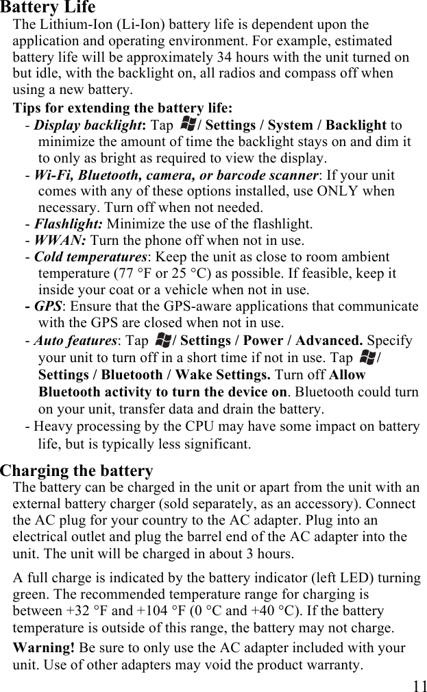   11 Battery Life The Lithium-Ion (Li-Ion) battery life is dependent upon the application and operating environment. For example, estimated battery life will be approximately 34 hours with the unit turned on but idle, with the backlight on, all radios and compass off when using a new battery. Tips for extending the battery life: - Display backlight: Tap  / Settings / System / Backlight to minimize the amount of time the backlight stays on and dim it to only as bright as required to view the display.  - Wi-Fi, Bluetooth, camera, or barcode scanner: If your unit comes with any of these options installed, use ONLY when necessary. Turn off when not needed.  - Flashlight: Minimize the use of the flashlight. - WWAN: Turn the phone off when not in use. - Cold temperatures: Keep the unit as close to room ambient temperature (77 °F or 25 °C) as possible. If feasible, keep it inside your coat or a vehicle when not in use. - GPS: Ensure that the GPS-aware applications that communicate with the GPS are closed when not in use. - Auto features: Tap  / Settings / Power / Advanced. Specify your unit to turn off in a short time if not in use. Tap  / Settings / Bluetooth / Wake Settings. Turn off Allow Bluetooth activity to turn the device on. Bluetooth could turn on your unit, transfer data and drain the battery. - Heavy processing by the CPU may have some impact on battery life, but is typically less significant. Charging the battery The battery can be charged in the unit or apart from the unit with an external battery charger (sold separately, as an accessory). Connect the AC plug for your country to the AC adapter. Plug into an electrical outlet and plug the barrel end of the AC adapter into the unit. The unit will be charged in about 3 hours.  A full charge is indicated by the battery indicator (left LED) turning green. The recommended temperature range for charging is between +32 °F and +104 °F (0 °C and +40 °C). If the battery temperature is outside of this range, the battery may not charge. Warning! Be sure to only use the AC adapter included with your unit. Use of other adapters may void the product warranty. 