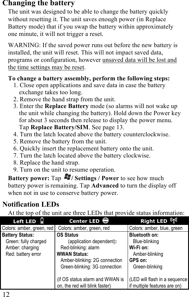  12 Changing the battery The unit was designed to be able to change the battery quickly without resetting it. The unit saves enough power (in Replace Battery mode) that if you swap the battery within approximately one minute, it will not trigger a reset.  WARNING: If the saved power runs out before the new battery is installed, the unit will reset. This will not impact saved data, programs or configuration, however unsaved data will be lost and the time settings may be reset. To change a battery assembly, perform the following steps: 1. Close open applications and save data in case the battery exchange takes too long.  2. Remove the hand strap from the unit. 3. Enter the Replace Battery mode (so alarms will not wake up the unit while changing the battery). Hold down the Power key for about 3 seconds then release to display the power menu. Tap Replace Battery/SIM. See page 13. 4. Turn the latch located above the battery counterclockwise. 5. Remove the battery from the unit.  6. Quickly insert the replacement battery onto the unit.  7. Turn the latch located above the battery clockwise. 8. Replace the hand strap.  9. Turn on the unit to resume operation. Battery power: Tap / Settings / Power to see how much battery power is remaining. Tap Advanced to turn the display off when not in use to conserve battery power. Notification LEDs At the top of the unit are three LEDs that provide status information: Left LED      Center LED     Right LED   Colors: amber, green, red Colors: amber, green, red Colors: amber, blue, green Battery Status:    Green: fully charged    Amber: charging    Red: battery error OS Status           (application dependent):    Red-blinking: alarm WWAN Status:    Amber-blinking: 2G connection    Green-blinking: 3G connection  (if OS status alarm and WWAN is on, the red will blink faster) Bluetooth on:    Blue-blinking Wi-Fi on:    Amber-blinking  GPS on:    Green-blinking  (LED will flash in a sequence if multiple features are on) 