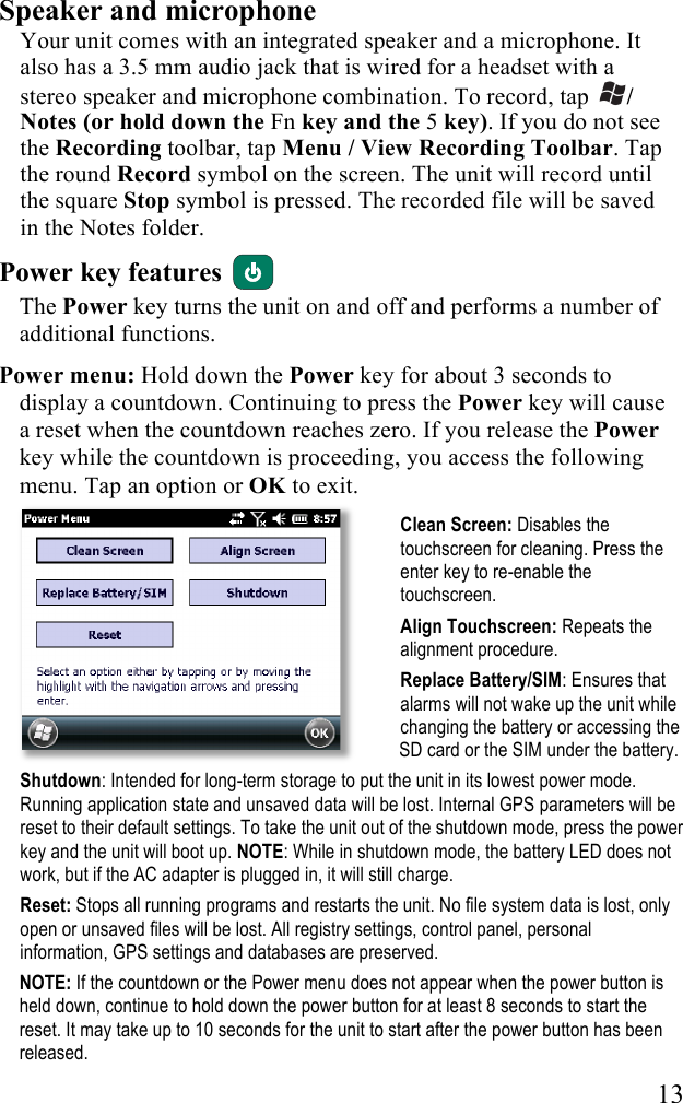  13 Speaker and microphone Your unit comes with an integrated speaker and a microphone. It also has a 3.5 mm audio jack that is wired for a headset with a stereo speaker and microphone combination. To record, tap  / Notes (or hold down the Fn key and the 5 key). If you do not see the Recording toolbar, tap Menu / View Recording Toolbar. Tap the round Record symbol on the screen. The unit will record until the square Stop symbol is pressed. The recorded file will be saved in the Notes folder.  Power key features   The Power key turns the unit on and off and performs a number of additional functions. Power menu: Hold down the Power key for about 3 seconds to display a countdown. Continuing to press the Power key will cause a reset when the countdown reaches zero. If you release the Power key while the countdown is proceeding, you access the following menu. Tap an option or OK to exit.  Clean Screen: Disables the touchscreen for cleaning. Press the enter key to re-enable the touchscreen.  Align Touchscreen: Repeats the alignment procedure. Replace Battery/SIM: Ensures that alarms will not wake up the unit while changing the battery or accessing the SD card or the SIM under the battery.  Shutdown: Intended for long-term storage to put the unit in its lowest power mode. Running application state and unsaved data will be lost. Internal GPS parameters will be reset to their default settings. To take the unit out of the shutdown mode, press the power key and the unit will boot up. NOTE: While in shutdown mode, the battery LED does not work, but if the AC adapter is plugged in, it will still charge.  Reset: Stops all running programs and restarts the unit. No file system data is lost, only open or unsaved files will be lost. All registry settings, control panel, personal information, GPS settings and databases are preserved. NOTE: If the countdown or the Power menu does not appear when the power button is held down, continue to hold down the power button for at least 8 seconds to start the reset. It may take up to 10 seconds for the unit to start after the power button has been released.  