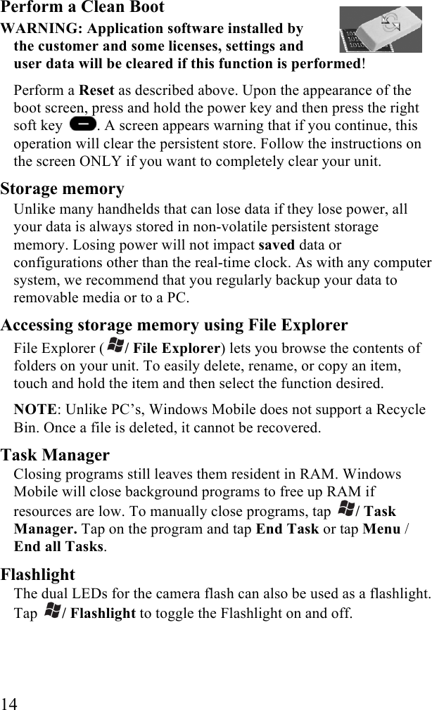  14 Perform a Clean Boot  WARNING: Application software installed by the customer and some licenses, settings and user data will be cleared if this function is performed!  Perform a Reset as described above. Upon the appearance of the boot screen, press and hold the power key and then press the right soft key  . A screen appears warning that if you continue, this operation will clear the persistent store. Follow the instructions on the screen ONLY if you want to completely clear your unit.  Storage memory Unlike many handhelds that can lose data if they lose power, all your data is always stored in non-volatile persistent storage memory. Losing power will not impact saved data or configurations other than the real-time clock. As with any computer system, we recommend that you regularly backup your data to removable media or to a PC.  Accessing storage memory using File Explorer File Explorer ( / File Explorer) lets you browse the contents of folders on your unit. To easily delete, rename, or copy an item, touch and hold the item and then select the function desired.  NOTE: Unlike PC’s, Windows Mobile does not support a Recycle Bin. Once a file is deleted, it cannot be recovered. Task Manager Closing programs still leaves them resident in RAM. Windows Mobile will close background programs to free up RAM if resources are low. To manually close programs, tap  / Task Manager. Tap on the program and tap End Task or tap Menu / End all Tasks. Flashlight The dual LEDs for the camera flash can also be used as a flashlight. Tap  / Flashlight to toggle the Flashlight on and off.   