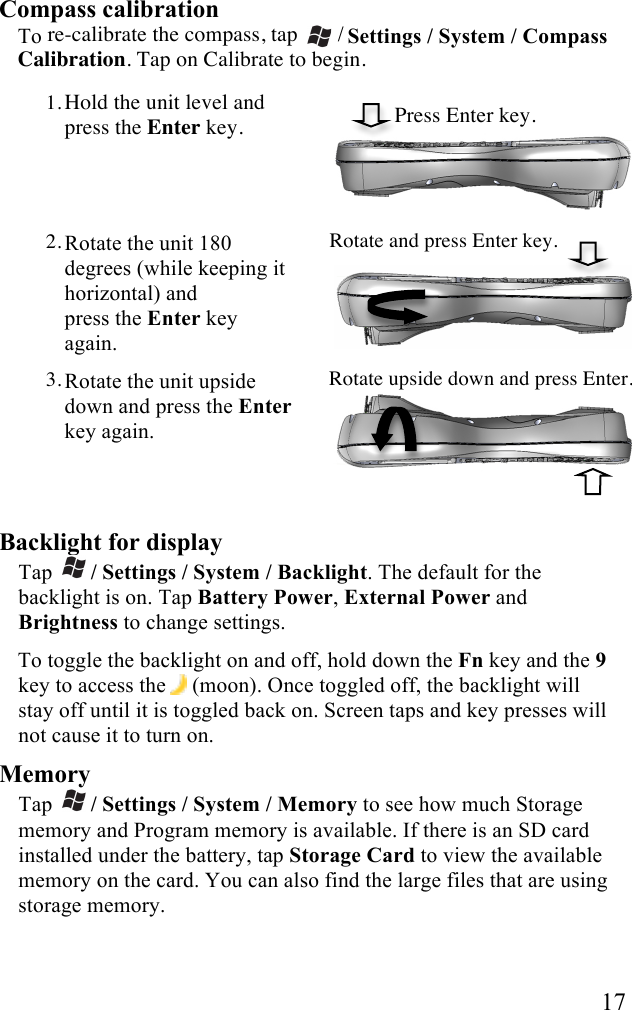   17 Compass calibration To re-calibrate the compass, tap   / Settings / System / Compass Calibration. Tap on Calibrate to begin.  1. Hold the unit level and press the Enter key.                Press Enter key.  2. Rotate the unit 180 degrees (while keeping it horizontal) and  press the Enter key again. Rotate and press Enter key.  3. Rotate the unit upside down and press the Enter key again.  Rotate upside down and press Enter.    Backlight for display Tap   / Settings / System / Backlight. The default for the backlight is on. Tap Battery Power, External Power and Brightness to change settings.  To toggle the backlight on and off, hold down the Fn key and the 9 key to access the  (moon). Once toggled off, the backlight will stay off until it is toggled back on. Screen taps and key presses will not cause it to turn on. Memory Tap   / Settings / System / Memory to see how much Storage memory and Program memory is available. If there is an SD card installed under the battery, tap Storage Card to view the available memory on the card. You can also find the large files that are using storage memory.  