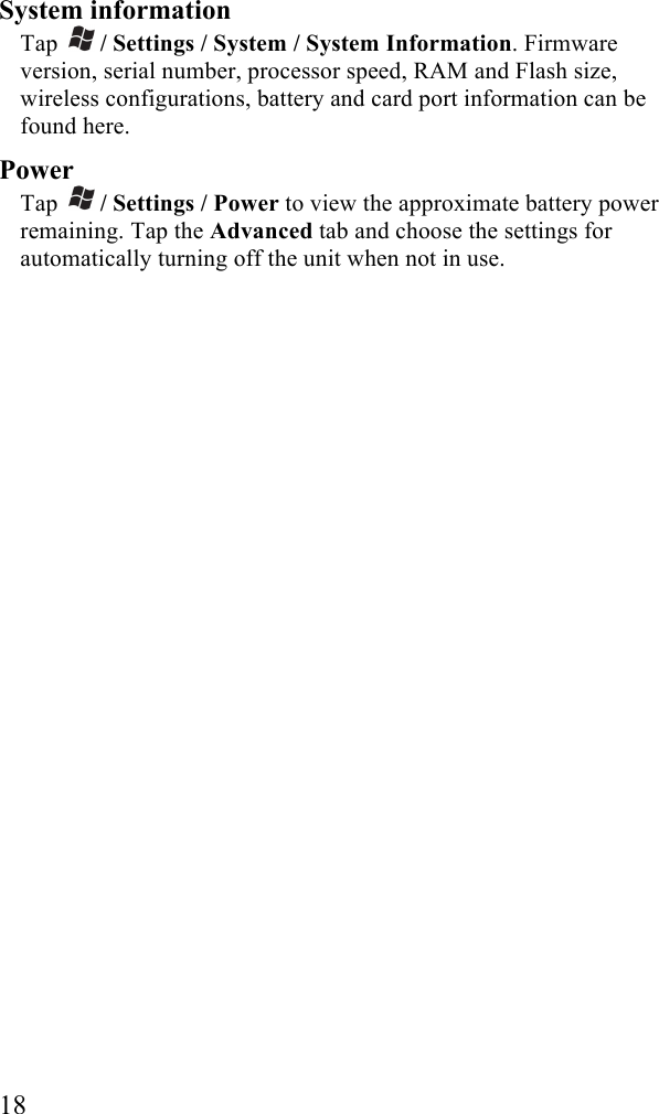  18 System information Tap   / Settings / System / System Information. Firmware version, serial number, processor speed, RAM and Flash size, wireless configurations, battery and card port information can be found here.  Power Tap   / Settings / Power to view the approximate battery power remaining. Tap the Advanced tab and choose the settings for automatically turning off the unit when not in use. 