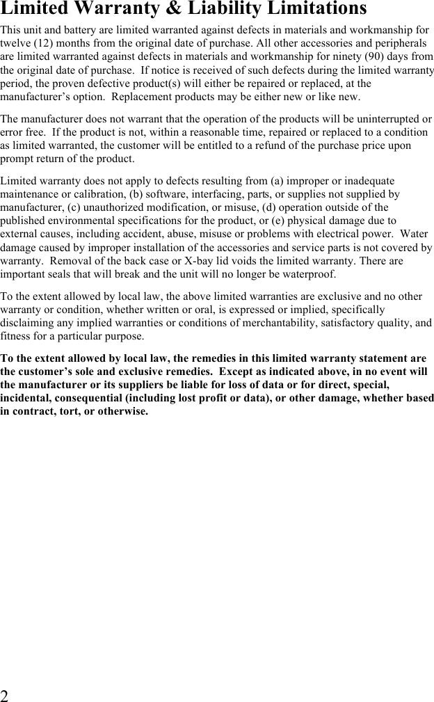  2 Limited Warranty &amp; Liability Limitations This unit and battery are limited warranted against defects in materials and workmanship for twelve (12) months from the original date of purchase. All other accessories and peripherals are limited warranted against defects in materials and workmanship for ninety (90) days from the original date of purchase.  If notice is received of such defects during the limited warranty period, the proven defective product(s) will either be repaired or replaced, at the manufacturer’s option.  Replacement products may be either new or like new. The manufacturer does not warrant that the operation of the products will be uninterrupted or error free.  If the product is not, within a reasonable time, repaired or replaced to a condition as limited warranted, the customer will be entitled to a refund of the purchase price upon prompt return of the product. Limited warranty does not apply to defects resulting from (a) improper or inadequate maintenance or calibration, (b) software, interfacing, parts, or supplies not supplied by manufacturer, (c) unauthorized modification, or misuse, (d) operation outside of the published environmental specifications for the product, or (e) physical damage due to external causes, including accident, abuse, misuse or problems with electrical power.  Water damage caused by improper installation of the accessories and service parts is not covered by warranty.  Removal of the back case or X-bay lid voids the limited warranty. There are important seals that will break and the unit will no longer be waterproof. To the extent allowed by local law, the above limited warranties are exclusive and no other warranty or condition, whether written or oral, is expressed or implied, specifically disclaiming any implied warranties or conditions of merchantability, satisfactory quality, and fitness for a particular purpose. To the extent allowed by local law, the remedies in this limited warranty statement are the customer’s sole and exclusive remedies.  Except as indicated above, in no event will the manufacturer or its suppliers be liable for loss of data or for direct, special, incidental, consequential (including lost profit or data), or other damage, whether based in contract, tort, or otherwise. 