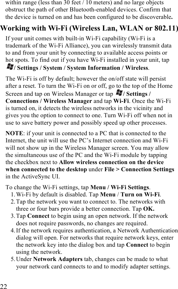  22 within range (less than 30 feet / 10 meters) and no large objects obstruct the path of other Bluetooth-enabled devices. Confirm that the device is turned on and has been configured to be discoverable. Working with Wi-Fi (Wireless Lan, WLAN or 802.11) If your unit comes with built-in Wi-Fi capability (Wi-Fi is a trademark of the Wi-Fi Alliance), you can wirelessly transmit data to and from your unit by connecting to available access points or hot spots. To find out if you have Wi-Fi installed in your unit, tap / Settings / System / System Information / Wireless. The Wi-Fi is off by default; however the on/off state will persist after a reset. To turn the Wi-Fi on or off, go to the top of the Home Screen and tap on Wireless Manager or tap  / Settings / Connections / Wireless Manager and tap Wi-Fi. Once the Wi-Fi is turned on, it detects the wireless networks in the vicinity and gives you the option to connect to one. Turn Wi-Fi off when not in use to save battery power and possibly speed up other processes. NOTE: if your unit is connected to a PC that is connected to the Internet, the unit will use the PC’s Internet connection and Wi-Fi will not show up in the Wireless Manager screen. You may allow the simultaneous use of the PC and the Wi-Fi module by tapping the checkbox next to Allow wireless connection on the device when connected to the desktop under File &gt; Connection Settings in the ActiveSync UI. To change the Wi-Fi settings, tap Menu / Wi-Fi Settings. 1. Wi-Fi by default is disabled. Tap Menu / Turn on Wi-Fi. 2. Tap the network you want to connect to. The networks with three or four bars provide a better connection. Tap OK. 3. Tap Connect to begin using an open network. If the network does not require passwords, no changes are required.  4. If the network requires authentication, a Network Authentication dialog will open. For networks that require network keys, enter the network key into the dialog box and tap Connect to begin using the network. 5. Under Network Adapters tab, changes can be made to what your network card connects to and to modify adapter settings.  