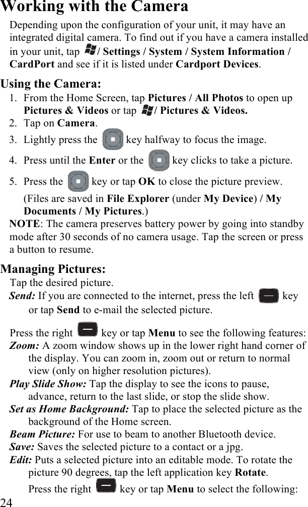  24 Working with the Camera  Depending upon the configuration of your unit, it may have an integrated digital camera. To find out if you have a camera installed in your unit, tap  / Settings / System / System Information / CardPort and see if it is listed under Cardport Devices. Using the Camera: 1. From the Home Screen, tap Pictures / All Photos to open up Pictures &amp; Videos or tap  / Pictures &amp; Videos. 2. Tap on Camera. 3. Lightly press the   key halfway to focus the image. 4. Press until the Enter or the   key clicks to take a picture.  5. Press the   key or tap OK to close the picture preview.  (Files are saved in File Explorer (under My Device) / My Documents / My Pictures.) NOTE: The camera preserves battery power by going into standby mode after 30 seconds of no camera usage. Tap the screen or press a button to resume.  Managing Pictures:  Tap the desired picture.  Send: If you are connected to the internet, press the left   key or tap Send to e-mail the selected picture. Press the right   key or tap Menu to see the following features: Zoom: A zoom window shows up in the lower right hand corner of the display. You can zoom in, zoom out or return to normal view (only on higher resolution pictures). Play Slide Show: Tap the display to see the icons to pause, advance, return to the last slide, or stop the slide show.  Set as Home Background: Tap to place the selected picture as the background of the Home screen.  Beam Picture: For use to beam to another Bluetooth device.  Save: Saves the selected picture to a contact or a jpg.  Edit: Puts a selected picture into an editable mode. To rotate the picture 90 degrees, tap the left application key Rotate. Press the right   key or tap Menu to select the following: 