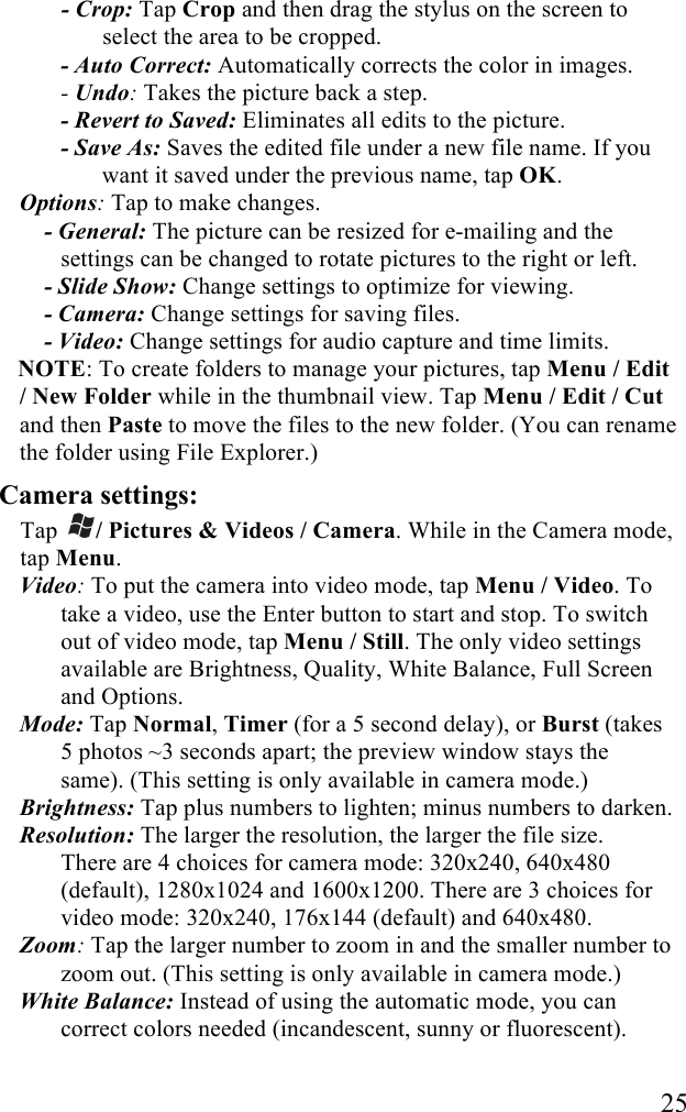  25 - Crop: Tap Crop and then drag the stylus on the screen to select the area to be cropped. - Auto Correct: Automatically corrects the color in images. - Undo: Takes the picture back a step. - Revert to Saved: Eliminates all edits to the picture. - Save As: Saves the edited file under a new file name. If you want it saved under the previous name, tap OK. Options: Tap to make changes. - General: The picture can be resized for e-mailing and the settings can be changed to rotate pictures to the right or left. - Slide Show: Change settings to optimize for viewing. - Camera: Change settings for saving files. - Video: Change settings for audio capture and time limits. NOTE: To create folders to manage your pictures, tap Menu / Edit / New Folder while in the thumbnail view. Tap Menu / Edit / Cut and then Paste to move the files to the new folder. (You can rename the folder using File Explorer.) Camera settings:  Tap  / Pictures &amp; Videos / Camera. While in the Camera mode, tap Menu. Video: To put the camera into video mode, tap Menu / Video. To take a video, use the Enter button to start and stop. To switch out of video mode, tap Menu / Still. The only video settings available are Brightness, Quality, White Balance, Full Screen and Options. Mode: Tap Normal, Timer (for a 5 second delay), or Burst (takes 5 photos ~3 seconds apart; the preview window stays the same). (This setting is only available in camera mode.) Brightness: Tap plus numbers to lighten; minus numbers to darken. Resolution: The larger the resolution, the larger the file size.  There are 4 choices for camera mode: 320x240, 640x480 (default), 1280x1024 and 1600x1200. There are 3 choices for video mode: 320x240, 176x144 (default) and 640x480. Zoom: Tap the larger number to zoom in and the smaller number to zoom out. (This setting is only available in camera mode.) White Balance: Instead of using the automatic mode, you can correct colors needed (incandescent, sunny or fluorescent). 