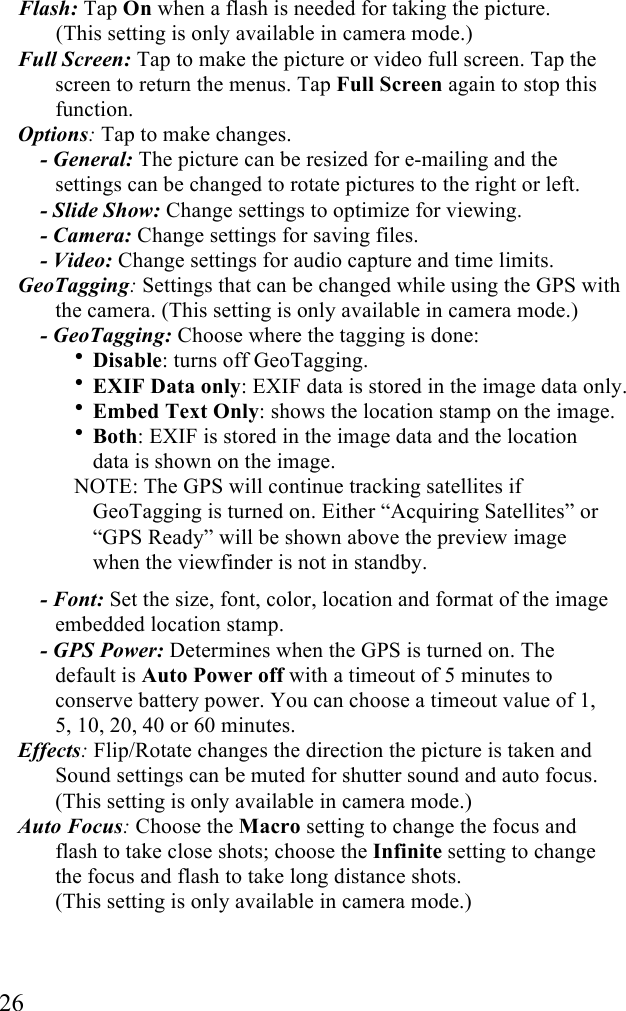  26 Flash: Tap On when a flash is needed for taking the picture.  (This setting is only available in camera mode.) Full Screen: Tap to make the picture or video full screen. Tap the screen to return the menus. Tap Full Screen again to stop this function. Options: Tap to make changes. - General: The picture can be resized for e-mailing and the settings can be changed to rotate pictures to the right or left. - Slide Show: Change settings to optimize for viewing. - Camera: Change settings for saving files. - Video: Change settings for audio capture and time limits. GeoTagging: Settings that can be changed while using the GPS with the camera. (This setting is only available in camera mode.) - GeoTagging: Choose where the tagging is done:  • Disable: turns off GeoTagging. • EXIF Data only: EXIF data is stored in the image data only. • Embed Text Only: shows the location stamp on the image. • Both: EXIF is stored in the image data and the location data is shown on the image.  NOTE: The GPS will continue tracking satellites if GeoTagging is turned on. Either “Acquiring Satellites” or “GPS Ready” will be shown above the preview image when the viewfinder is not in standby. - Font: Set the size, font, color, location and format of the image embedded location stamp. - GPS Power: Determines when the GPS is turned on. The default is Auto Power off with a timeout of 5 minutes to conserve battery power. You can choose a timeout value of 1, 5, 10, 20, 40 or 60 minutes. Effects: Flip/Rotate changes the direction the picture is taken and Sound settings can be muted for shutter sound and auto focus. (This setting is only available in camera mode.) Auto Focus: Choose the Macro setting to change the focus and flash to take close shots; choose the Infinite setting to change the focus and flash to take long distance shots.  (This setting is only available in camera mode.) 