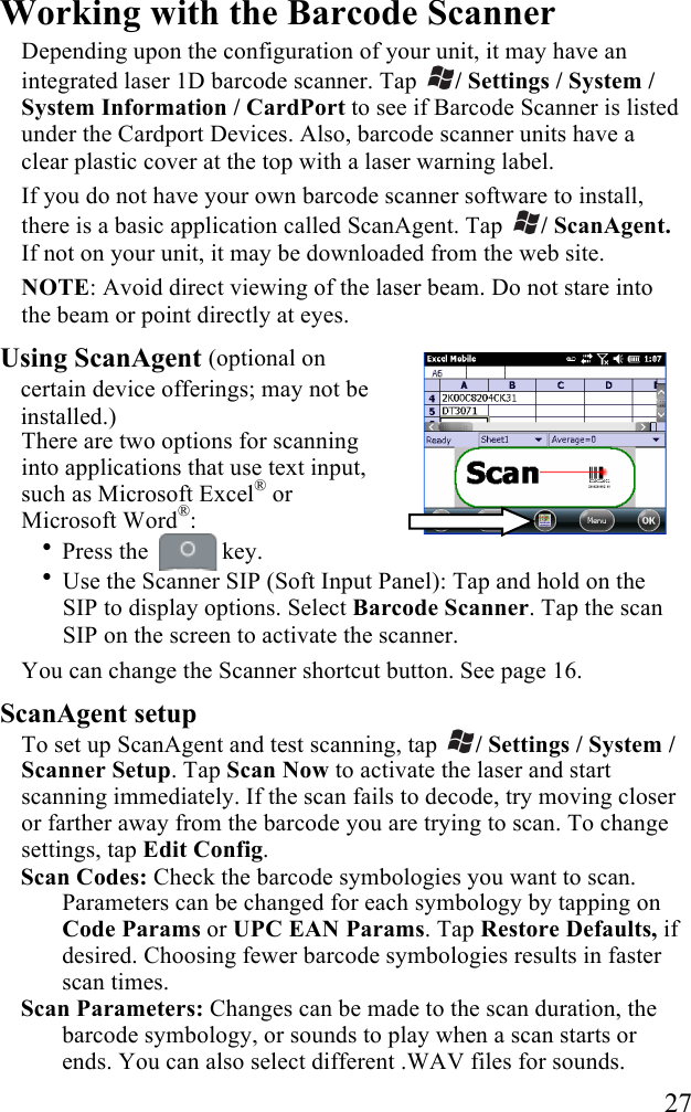   27 Working with the Barcode Scanner Depending upon the configuration of your unit, it may have an integrated laser 1D barcode scanner. Tap  / Settings / System / System Information / CardPort to see if Barcode Scanner is listed under the Cardport Devices. Also, barcode scanner units have a clear plastic cover at the top with a laser warning label.  If you do not have your own barcode scanner software to install, there is a basic application called ScanAgent. Tap  / ScanAgent. If not on your unit, it may be downloaded from the web site. NOTE: Avoid direct viewing of the laser beam. Do not stare into the beam or point directly at eyes.  Using ScanAgent (optional on certain device offerings; may not be installed.) There are two options for scanning into applications that use text input, such as Microsoft Excel® or Microsoft Word®:  • Press the   key. • Use the Scanner SIP (Soft Input Panel): Tap and hold on the SIP to display options. Select Barcode Scanner. Tap the scan SIP on the screen to activate the scanner. You can change the Scanner shortcut button. See page 16. ScanAgent setup To set up ScanAgent and test scanning, tap  / Settings / System / Scanner Setup. Tap Scan Now to activate the laser and start scanning immediately. If the scan fails to decode, try moving closer or farther away from the barcode you are trying to scan. To change settings, tap Edit Config.  Scan Codes: Check the barcode symbologies you want to scan. Parameters can be changed for each symbology by tapping on Code Params or UPC EAN Params. Tap Restore Defaults, if desired. Choosing fewer barcode symbologies results in faster scan times. Scan Parameters: Changes can be made to the scan duration, the barcode symbology, or sounds to play when a scan starts or ends. You can also select different .WAV files for sounds.  