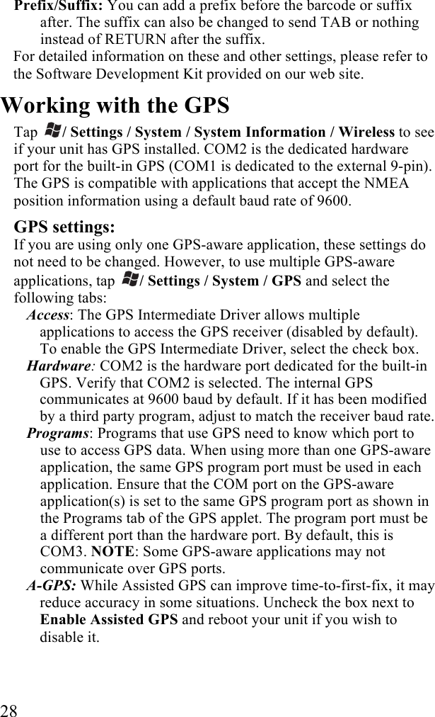  28 Prefix/Suffix: You can add a prefix before the barcode or suffix after. The suffix can also be changed to send TAB or nothing instead of RETURN after the suffix.  For detailed information on these and other settings, please refer to the Software Development Kit provided on our web site.  Working with the GPS  Tap  / Settings / System / System Information / Wireless to see if your unit has GPS installed. COM2 is the dedicated hardware port for the built-in GPS (COM1 is dedicated to the external 9-pin). The GPS is compatible with applications that accept the NMEA position information using a default baud rate of 9600. GPS settings:  If you are using only one GPS-aware application, these settings do not need to be changed. However, to use multiple GPS-aware applications, tap  / Settings / System / GPS and select the following tabs: Access: The GPS Intermediate Driver allows multiple applications to access the GPS receiver (disabled by default). To enable the GPS Intermediate Driver, select the check box. Hardware: COM2 is the hardware port dedicated for the built-in GPS. Verify that COM2 is selected. The internal GPS communicates at 9600 baud by default. If it has been modified by a third party program, adjust to match the receiver baud rate.  Programs: Programs that use GPS need to know which port to use to access GPS data. When using more than one GPS-aware application, the same GPS program port must be used in each application. Ensure that the COM port on the GPS-aware application(s) is set to the same GPS program port as shown in the Programs tab of the GPS applet. The program port must be a different port than the hardware port. By default, this is COM3. NOTE: Some GPS-aware applications may not communicate over GPS ports. A-GPS: While Assisted GPS can improve time-to-first-fix, it may reduce accuracy in some situations. Uncheck the box next to Enable Assisted GPS and reboot your unit if you wish to disable it.    