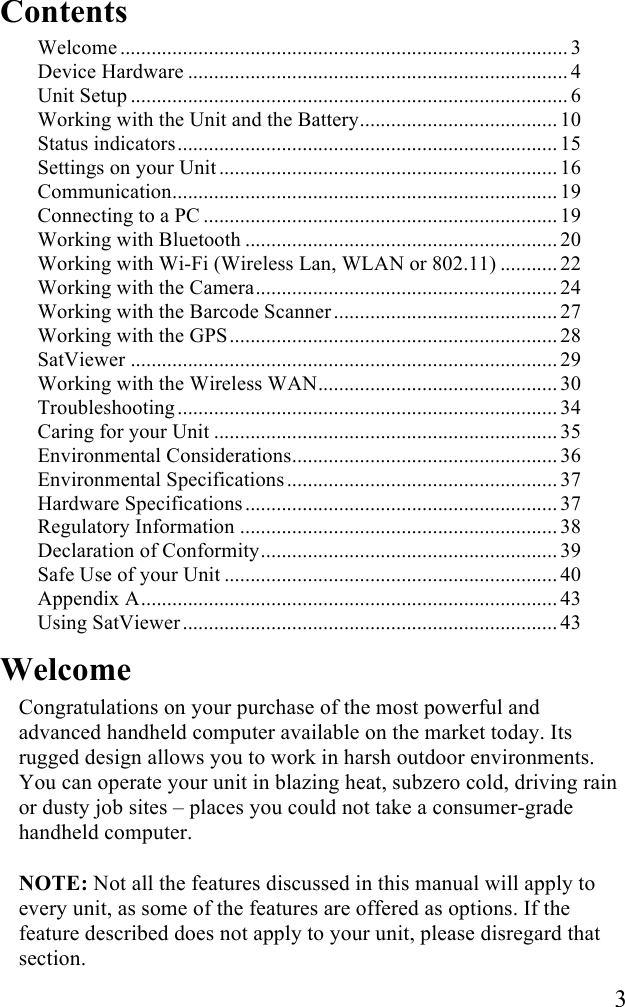   3 Contents Welcome ...................................................................................... 3!Device Hardware ......................................................................... 4!Unit Setup .................................................................................... 6!Working with the Unit and the Battery...................................... 10!Status indicators......................................................................... 15!Settings on your Unit .................................................................16!Communication.......................................................................... 19!Connecting to a PC .................................................................... 19!Working with Bluetooth ............................................................ 20!Working with Wi-Fi (Wireless Lan, WLAN or 802.11) ........... 22!Working with the Camera.......................................................... 24!Working with the Barcode Scanner ........................................... 27!Working with the GPS............................................................... 28!SatViewer .................................................................................. 29!Working with the Wireless WAN.............................................. 30!Troubleshooting ......................................................................... 34!Caring for your Unit .................................................................. 35!Environmental Considerations................................................... 36!Environmental Specifications .................................................... 37!Hardware Specifications ............................................................ 37!Regulatory Information ............................................................. 38!Declaration of Conformity......................................................... 39!Safe Use of your Unit ................................................................ 40!Appendix A................................................................................ 43!Using SatViewer ........................................................................ 43! Welcome Congratulations on your purchase of the most powerful and advanced handheld computer available on the market today. Its rugged design allows you to work in harsh outdoor environments. You can operate your unit in blazing heat, subzero cold, driving rain or dusty job sites – places you could not take a consumer-grade handheld computer.  NOTE: Not all the features discussed in this manual will apply to every unit, as some of the features are offered as options. If the feature described does not apply to your unit, please disregard that section.  