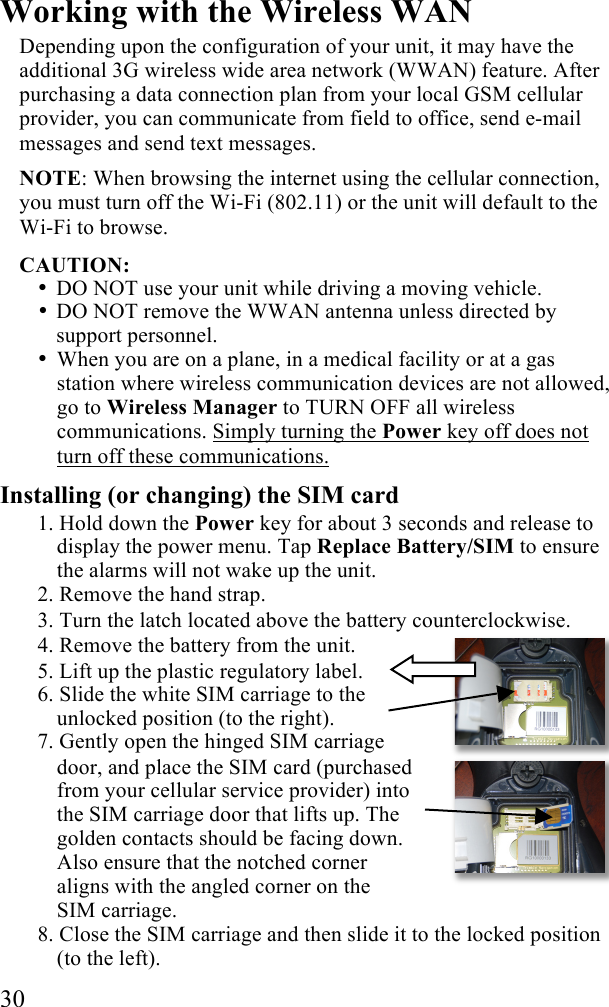  30 Working with the Wireless WAN Depending upon the configuration of your unit, it may have the additional 3G wireless wide area network (WWAN) feature. After purchasing a data connection plan from your local GSM cellular provider, you can communicate from field to office, send e-mail messages and send text messages. NOTE: When browsing the internet using the cellular connection, you must turn off the Wi-Fi (802.11) or the unit will default to the Wi-Fi to browse.  CAUTION:  • DO NOT use your unit while driving a moving vehicle.  • DO NOT remove the WWAN antenna unless directed by support personnel. • When you are on a plane, in a medical facility or at a gas station where wireless communication devices are not allowed, go to Wireless Manager to TURN OFF all wireless communications. Simply turning the Power key off does not turn off these communications. Installing (or changing) the SIM card 1. Hold down the Power key for about 3 seconds and release to display the power menu. Tap Replace Battery/SIM to ensure the alarms will not wake up the unit. 2. Remove the hand strap. 3. Turn the latch located above the battery counterclockwise. 4. Remove the battery from the unit. 5. Lift up the plastic regulatory label. 6. Slide the white SIM carriage to the unlocked position (to the right).  7. Gently open the hinged SIM carriage door, and place the SIM card (purchased from your cellular service provider) into the SIM carriage door that lifts up. The golden contacts should be facing down. Also ensure that the notched corner aligns with the angled corner on the SIM carriage. 8. Close the SIM carriage and then slide it to the locked position (to the left). 