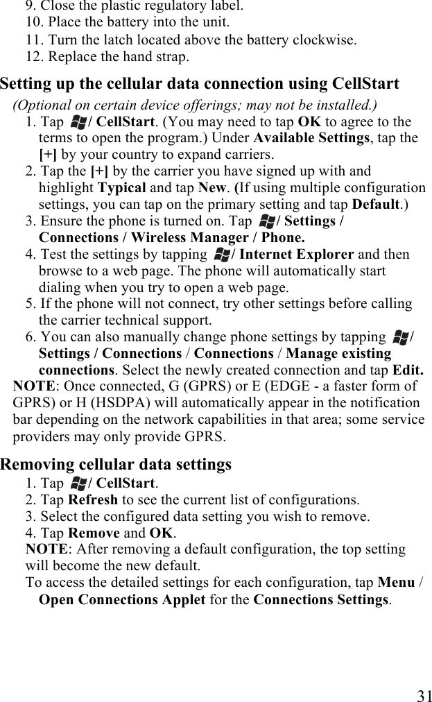   31 9. Close the plastic regulatory label. 10. Place the battery into the unit.  11. Turn the latch located above the battery clockwise. 12. Replace the hand strap.  Setting up the cellular data connection using CellStart (Optional on certain device offerings; may not be installed.) 1. Tap  / CellStart. (You may need to tap OK to agree to the terms to open the program.) Under Available Settings, tap the [+] by your country to expand carriers. 2. Tap the [+] by the carrier you have signed up with and highlight Typical and tap New. (If using multiple configuration settings, you can tap on the primary setting and tap Default.) 3. Ensure the phone is turned on. Tap  / Settings / Connections / Wireless Manager / Phone. 4. Test the settings by tapping  / Internet Explorer and then browse to a web page. The phone will automatically start dialing when you try to open a web page. 5. If the phone will not connect, try other settings before calling the carrier technical support. 6. You can also manually change phone settings by tapping  / Settings / Connections / Connections / Manage existing connections. Select the newly created connection and tap Edit.  NOTE: Once connected, G (GPRS) or E (EDGE - a faster form of GPRS) or H (HSDPA) will automatically appear in the notification bar depending on the network capabilities in that area; some service providers may only provide GPRS.  Removing cellular data settings 1. Tap  / CellStart.  2. Tap Refresh to see the current list of configurations. 3. Select the configured data setting you wish to remove. 4. Tap Remove and OK. NOTE: After removing a default configuration, the top setting will become the new default. To access the detailed settings for each configuration, tap Menu / Open Connections Applet for the Connections Settings. 