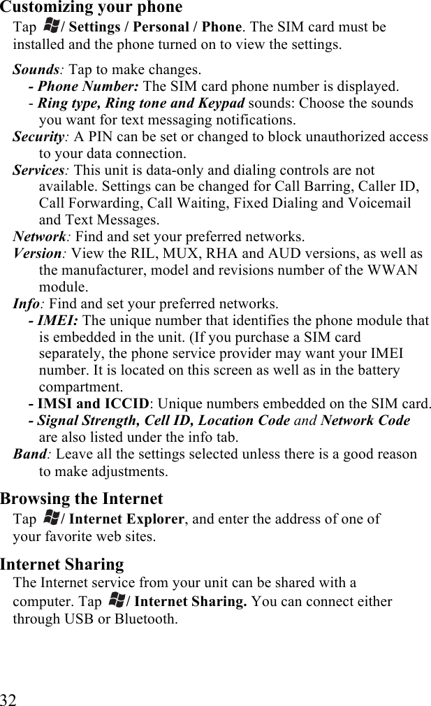  32 Customizing your phone Tap  / Settings / Personal / Phone. The SIM card must be installed and the phone turned on to view the settings. Sounds: Tap to make changes. - Phone Number: The SIM card phone number is displayed. - Ring type, Ring tone and Keypad sounds: Choose the sounds you want for text messaging notifications. Security: A PIN can be set or changed to block unauthorized access to your data connection. Services: This unit is data-only and dialing controls are not available. Settings can be changed for Call Barring, Caller ID, Call Forwarding, Call Waiting, Fixed Dialing and Voicemail and Text Messages. Network: Find and set your preferred networks. Version: View the RIL, MUX, RHA and AUD versions, as well as the manufacturer, model and revisions number of the WWAN module. Info: Find and set your preferred networks. - IMEI: The unique number that identifies the phone module that is embedded in the unit. (If you purchase a SIM card separately, the phone service provider may want your IMEI number. It is located on this screen as well as in the battery compartment. - IMSI and ICCID: Unique numbers embedded on the SIM card. - Signal Strength, Cell ID, Location Code and Network Code are also listed under the info tab. Band: Leave all the settings selected unless there is a good reason to make adjustments. Browsing the Internet Tap  / Internet Explorer, and enter the address of one of your favorite web sites. Internet Sharing The Internet service from your unit can be shared with a computer. Tap  / Internet Sharing. You can connect either through USB or Bluetooth. 