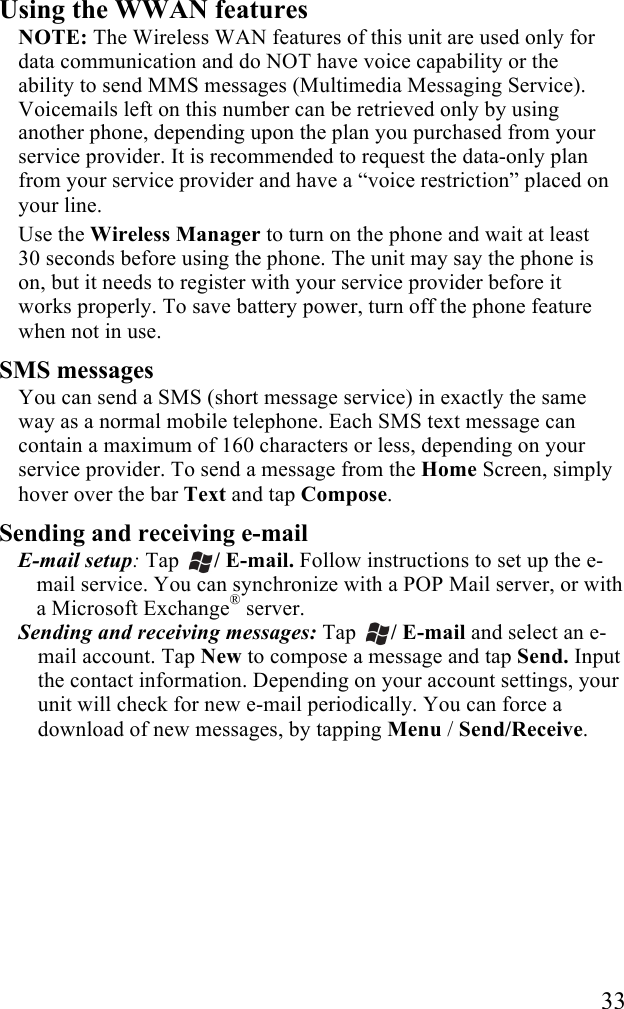   33 Using the WWAN features NOTE: The Wireless WAN features of this unit are used only for data communication and do NOT have voice capability or the ability to send MMS messages (Multimedia Messaging Service). Voicemails left on this number can be retrieved only by using another phone, depending upon the plan you purchased from your service provider. It is recommended to request the data-only plan from your service provider and have a “voice restriction” placed on your line. Use the Wireless Manager to turn on the phone and wait at least 30 seconds before using the phone. The unit may say the phone is on, but it needs to register with your service provider before it works properly. To save battery power, turn off the phone feature when not in use. SMS messages You can send a SMS (short message service) in exactly the same way as a normal mobile telephone. Each SMS text message can contain a maximum of 160 characters or less, depending on your service provider. To send a message from the Home Screen, simply hover over the bar Text and tap Compose. Sending and receiving e-mail E-mail setup: Tap  / E-mail. Follow instructions to set up the e-mail service. You can synchronize with a POP Mail server, or with a Microsoft Exchange® server. Sending and receiving messages: Tap / E-mail and select an e-mail account. Tap New to compose a message and tap Send. Input the contact information. Depending on your account settings, your unit will check for new e-mail periodically. You can force a download of new messages, by tapping Menu / Send/Receive. 