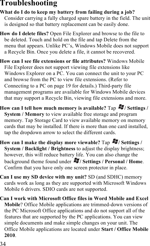  34 Troubleshooting What do I do to keep my battery from failing during a job? Consider carrying a fully charged spare battery in the field. The unit is designed so that battery replacement can be easily done. How do I delete files? Open File Explorer and browse to the file to be deleted. Touch and hold on the file and tap Delete from the menu that appears. Unlike PC’s, Windows Mobile does not support a Recycle Bin. Once you delete a file, it cannot be recovered. How can I see file extensions or file attributes? Windows Mobile File Explorer does not support viewing file extensions like Windows Explorer on a PC. You can connect the unit to your PC and browse from the PC to view file extensions. (Refer to Connecting to a PC on page 19 for details.) Third-party file management programs are available for Windows Mobile devices that may support a Recycle Bin, viewing file extensions and more. How can I tell how much memory is available? Tap  / Settings / System / Memory to view available free storage and program memory. Tap Storage Card to view available memory on memory cards that may be installed. If there is more than one card installed, tap the dropdown arrow to select the different cards. How can I make the display more viewable? Tap  / Settings / System / Backlight / Brightness to adjust the display brightness; however, this will reduce battery life. You can also change the background theme found under  / Settings / Personal / Home. Confirm that you have only one screen protector in place. Can I use my SD device with my unit? SD (and SDHC) memory cards work as long as they are supported with Microsoft Windows Mobile 6 drivers. SDIO cards are not supported. Can I work with Microsoft Office files in Word Mobile and Excel Mobile? Office Mobile applications are trimmed-down versions of the PC Microsoft Office applications and do not support all of the features that are supported by the PC applications. You can view simple documents and make simple changes on your unit. The Office Mobile applications are located under Start / Office Mobile 2010. 