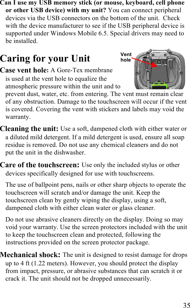   35 Can I use my USB memory stick (or mouse, keyboard, cell phone or other USB device) with my unit? You can connect peripheral devices via the USB connectors on the bottom of the unit.  Check with the device manufacturer to see if the USB peripheral device is supported under Windows Mobile 6.5. Special drivers may need to be installed. Caring for your Unit Case vent hole: A Gore-Tex membrane  is used at the vent hole to equalize the atmospheric pressure within the unit and to prevent dust, water, etc. from entering. The vent must remain clear of any obstruction. Damage to the touchscreen will occur if the vent is covered. Covering the vent with stickers and labels may void the warranty. Cleaning the unit: Use a soft, dampened cloth with either water or a diluted mild detergent. If a mild detergent is used, ensure all soap residue is removed. Do not use any chemical cleaners and do not put the unit in the dishwasher.  Care of the touchscreen: Use only the included stylus or other devices specifically designed for use with touchscreens.  The use of ballpoint pens, nails or other sharp objects to operate the touchscreen will scratch and/or damage the unit. Keep the touchscreen clean by gently wiping the display, using a soft, dampened cloth with either clean water or glass cleaner.  Do not use abrasive cleaners directly on the display. Doing so may void your warranty. Use the screen protectors included with the unit to keep the touchscreen clean and protected, following the instructions provided on the screen protector package.  Mechanical shock: The unit is designed to resist damage for drops up to 4 ft (1.22 meters). However, you should protect the display from impact, pressure, or abrasive substances that can scratch it or crack it. The unit should not be dropped unnecessarily. Vent hole 