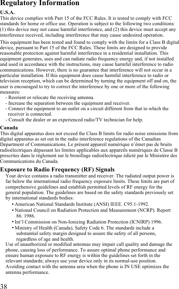  38 Regulatory Information U.S.A. This device complies with Part 15 of the FCC Rules. It is tested to comply with FCC standards for home or office use. Operation is subject to the following two conditions: (1) this device may not cause harmful interference, and (2) this device must accept any interference received, including interference that may cause undesired operation. This equipment has been tested and found to comply with the limits for a Class B digital device, pursuant to Part 15 of the FCC Rules. These limits are designed to provide reasonable protection against harmful interference in a residential installation. This equipment generates, uses and can radiate radio frequency energy and, if not installed and used in accordance with the instructions, may cause harmful interference to radio communications. However, there is no guarantee that interference will not occur in a particular installation. If this equipment does cause harmful interference to radio or television reception, which can be determined by turning the equipment off and on, the user is encouraged to try to correct the interference by one or more of the following measures:  - Reorient or relocate the receiving antenna.  - Increase the separation between the equipment and receiver. - Connect the equipment to an outlet on a circuit different from that to which the receiver is connected.  - Consult the dealer or an experienced radio/TV technician for help. Canada This digital apparatus does not exceed the Class B limits for radio noise emissions from digital apparatus as set out in the radio interference regulations of the Canadian Department of Communications. Le présent appareil numérique n’émet pas de bruits radioélectriques dépassant les limites applicables aux appareils numériques de Classe B prescrites dans le règlement sur le brouillage radioélectrique édicté par le Ministère des Communications du Canada. Exposure to Radio Frequency (RF) Signals Your device contains a radio transmitter and receiver. The radiated output power is far below the international radio frequency exposure limits. These limits are part of comprehensive guidelines and establish permitted levels of RF energy for the general population. The guidelines are based on the safety standards previously set by international standards bodies: • American National Standards Institute (ANSI) IEEE. C95.1-1992. • National Council on Radiation Protection and Measurement (NCRP). Report 86. 1986. • Int’l Commission on Non-Ionizing Radiation Protection (ICNIRP) 1996. • Ministry of Health (Canada), Safety Code 6. The standards include a substantial safety margin designed to assure the safety of all persons, regardless of age and health.  Use of unauthorized or modified antennas may impair call quality and damage the phone, causing loss of performance. To assure optimal phone performance and ensure human exposure to RF energy is within the guidelines set forth in the relevant standards; always use your device only in its normal-use position. Avoiding contact with the antenna area when the phone is IN USE optimizes the antenna performance. 