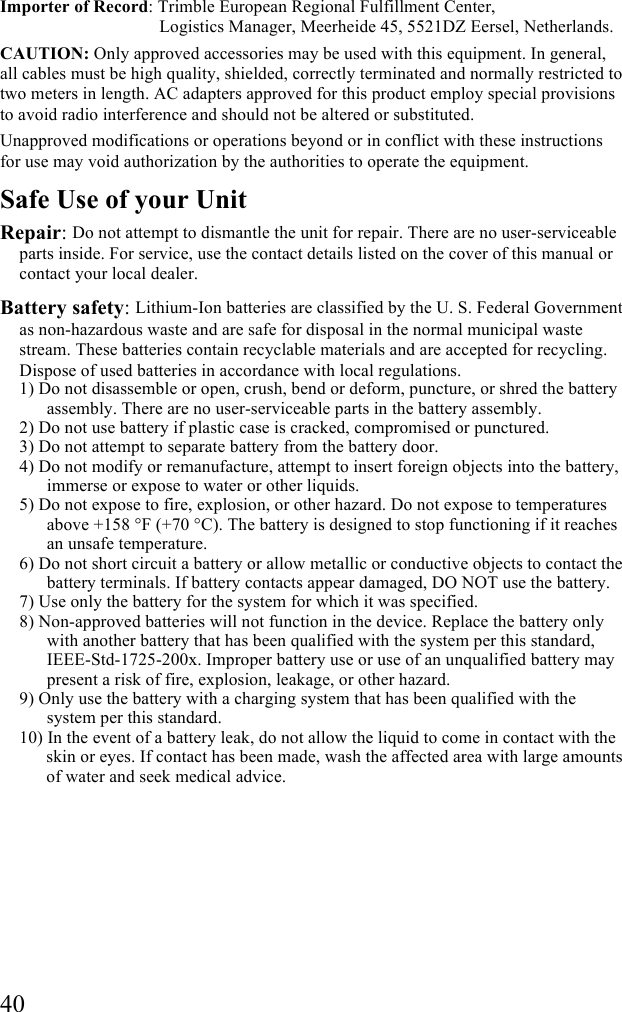  40 Importer of Record: Trimble European Regional Fulfillment Center,                                      Logistics Manager, Meerheide 45, 5521DZ Eersel, Netherlands. CAUTION: Only approved accessories may be used with this equipment. In general, all cables must be high quality, shielded, correctly terminated and normally restricted to two meters in length. AC adapters approved for this product employ special provisions to avoid radio interference and should not be altered or substituted. Unapproved modifications or operations beyond or in conflict with these instructions for use may void authorization by the authorities to operate the equipment. Safe Use of your Unit Repair: Do not attempt to dismantle the unit for repair. There are no user-serviceable parts inside. For service, use the contact details listed on the cover of this manual or contact your local dealer. Battery safety: Lithium-Ion batteries are classified by the U. S. Federal Government as non-hazardous waste and are safe for disposal in the normal municipal waste stream. These batteries contain recyclable materials and are accepted for recycling. Dispose of used batteries in accordance with local regulations. 1) Do not disassemble or open, crush, bend or deform, puncture, or shred the battery assembly. There are no user-serviceable parts in the battery assembly. 2) Do not use battery if plastic case is cracked, compromised or punctured.  3) Do not attempt to separate battery from the battery door. 4) Do not modify or remanufacture, attempt to insert foreign objects into the battery, immerse or expose to water or other liquids.  5) Do not expose to fire, explosion, or other hazard. Do not expose to temperatures above +158 °F (+70 °C). The battery is designed to stop functioning if it reaches an unsafe temperature. 6) Do not short circuit a battery or allow metallic or conductive objects to contact the battery terminals. If battery contacts appear damaged, DO NOT use the battery. 7) Use only the battery for the system for which it was specified.  8) Non-approved batteries will not function in the device. Replace the battery only with another battery that has been qualified with the system per this standard, IEEE-Std-1725-200x. Improper battery use or use of an unqualified battery may present a risk of fire, explosion, leakage, or other hazard.  9) Only use the battery with a charging system that has been qualified with the system per this standard.  10) In the event of a battery leak, do not allow the liquid to come in contact with the skin or eyes. If contact has been made, wash the affected area with large amounts of water and seek medical advice.  
