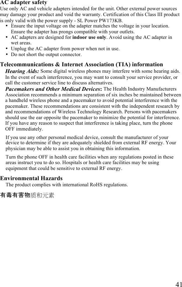   41  AC adapter safety Use only AC and vehicle adapters intended for the unit. Other external power sources may damage your product and void the warranty. Certification of this Class III product is only valid with the power supply - SL Power PW173KB. • Ensure the input voltage on the adapter matches the voltage in your location. Ensure the adapter has prongs compatible with your outlets.  • AC adapters are designed for indoor use only. Avoid using the AC adapter in wet areas. • Unplug the AC adapter from power when not in use. • Do not short the output connector. Telecommunications &amp; Internet Association (TIA) information Hearing Aids: Some digital wireless phones may interfere with some hearing aids. In the event of such interference, you may want to consult your service provider, or call the customer service line to discuss alternatives. Pacemakers and Other Medical Devices: The Health Industry Manufacturers Association recommends a minimum separation of six inches be maintained between a handheld wireless phone and a pacemaker to avoid potential interference with the pacemaker. These recommendations are consistent with the independent research by and recommendations of Wireless Technology Research. Persons with pacemakers should use the ear opposite the pacemaker to minimize the potential for interference. If you have any reason to suspect that interference is taking place, turn the phone OFF immediately.  If you use any other personal medical device, consult the manufacturer of your device to determine if they are adequately shielded from external RF energy. Your physician may be able to assist you in obtaining this information. Turn the phone OFF in health care facilities when any regulations posted in these areas instruct you to do so. Hospitals or health care facilities may be using equipment that could be sensitive to external RF energy. Environmental Hazards The product complies with international RoHS regulations. 有毒有害物质和元素 