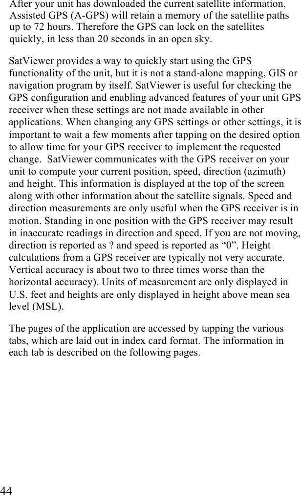  44 After your unit has downloaded the current satellite information, Assisted GPS (A-GPS) will retain a memory of the satellite paths up to 72 hours. Therefore the GPS can lock on the satellites quickly, in less than 20 seconds in an open sky.  SatViewer provides a way to quickly start using the GPS functionality of the unit, but it is not a stand-alone mapping, GIS or navigation program by itself. SatViewer is useful for checking the GPS configuration and enabling advanced features of your unit GPS receiver when these settings are not made available in other applications. When changing any GPS settings or other settings, it is important to wait a few moments after tapping on the desired option to allow time for your GPS receiver to implement the requested change.  SatViewer communicates with the GPS receiver on your unit to compute your current position, speed, direction (azimuth) and height. This information is displayed at the top of the screen along with other information about the satellite signals. Speed and direction measurements are only useful when the GPS receiver is in motion. Standing in one position with the GPS receiver may result in inaccurate readings in direction and speed. If you are not moving, direction is reported as ? and speed is reported as “0”. Height calculations from a GPS receiver are typically not very accurate. Vertical accuracy is about two to three times worse than the horizontal accuracy). Units of measurement are only displayed in U.S. feet and heights are only displayed in height above mean sea level (MSL).  The pages of the application are accessed by tapping the various tabs, which are laid out in index card format. The information in each tab is described on the following pages. 