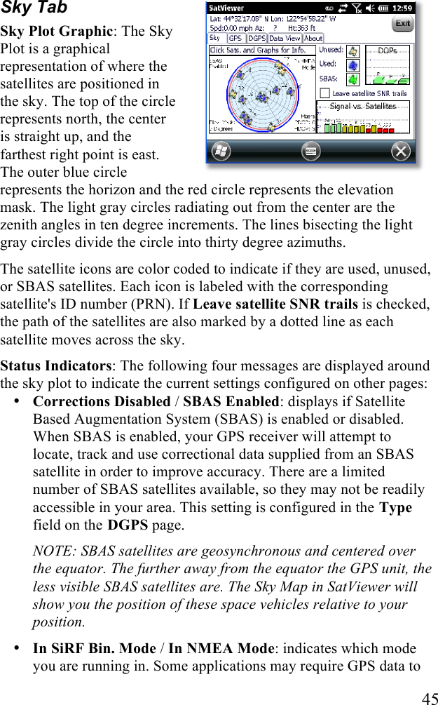   45 Sky Tab Sky Plot Graphic: The Sky Plot is a graphical representation of where the satellites are positioned in the sky. The top of the circle represents north, the center is straight up, and the farthest right point is east. The outer blue circle represents the horizon and the red circle represents the elevation mask. The light gray circles radiating out from the center are the zenith angles in ten degree increments. The lines bisecting the light gray circles divide the circle into thirty degree azimuths.  The satellite icons are color coded to indicate if they are used, unused, or SBAS satellites. Each icon is labeled with the corresponding satellite&apos;s ID number (PRN). If Leave satellite SNR trails is checked, the path of the satellites are also marked by a dotted line as each satellite moves across the sky. Status Indicators: The following four messages are displayed around the sky plot to indicate the current settings configured on other pages: • Corrections Disabled / SBAS Enabled: displays if Satellite Based Augmentation System (SBAS) is enabled or disabled. When SBAS is enabled, your GPS receiver will attempt to locate, track and use correctional data supplied from an SBAS satellite in order to improve accuracy. There are a limited number of SBAS satellites available, so they may not be readily accessible in your area. This setting is configured in the Type field on the DGPS page.  NOTE: SBAS satellites are geosynchronous and centered over the equator. The further away from the equator the GPS unit, the less visible SBAS satellites are. The Sky Map in SatViewer will show you the position of these space vehicles relative to your position. • In SiRF Bin. Mode / In NMEA Mode: indicates which mode you are running in. Some applications may require GPS data to 