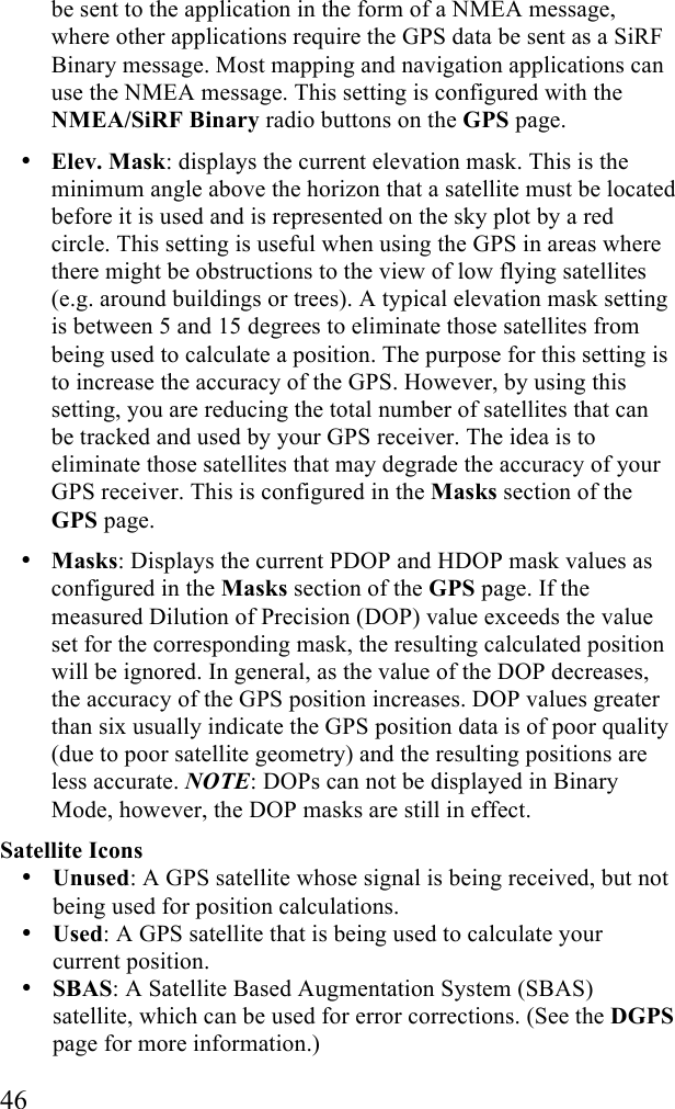  46 be sent to the application in the form of a NMEA message, where other applications require the GPS data be sent as a SiRF Binary message. Most mapping and navigation applications can use the NMEA message. This setting is configured with the NMEA/SiRF Binary radio buttons on the GPS page. • Elev. Mask: displays the current elevation mask. This is the minimum angle above the horizon that a satellite must be located before it is used and is represented on the sky plot by a red circle. This setting is useful when using the GPS in areas where there might be obstructions to the view of low flying satellites (e.g. around buildings or trees). A typical elevation mask setting is between 5 and 15 degrees to eliminate those satellites from being used to calculate a position. The purpose for this setting is to increase the accuracy of the GPS. However, by using this setting, you are reducing the total number of satellites that can be tracked and used by your GPS receiver. The idea is to eliminate those satellites that may degrade the accuracy of your GPS receiver. This is configured in the Masks section of the GPS page. • Masks: Displays the current PDOP and HDOP mask values as configured in the Masks section of the GPS page. If the measured Dilution of Precision (DOP) value exceeds the value set for the corresponding mask, the resulting calculated position will be ignored. In general, as the value of the DOP decreases, the accuracy of the GPS position increases. DOP values greater than six usually indicate the GPS position data is of poor quality (due to poor satellite geometry) and the resulting positions are less accurate. NOTE: DOPs can not be displayed in Binary Mode, however, the DOP masks are still in effect. Satellite Icons • Unused: A GPS satellite whose signal is being received, but not being used for position calculations. • Used: A GPS satellite that is being used to calculate your current position. • SBAS: A Satellite Based Augmentation System (SBAS) satellite, which can be used for error corrections. (See the DGPS page for more information.) 