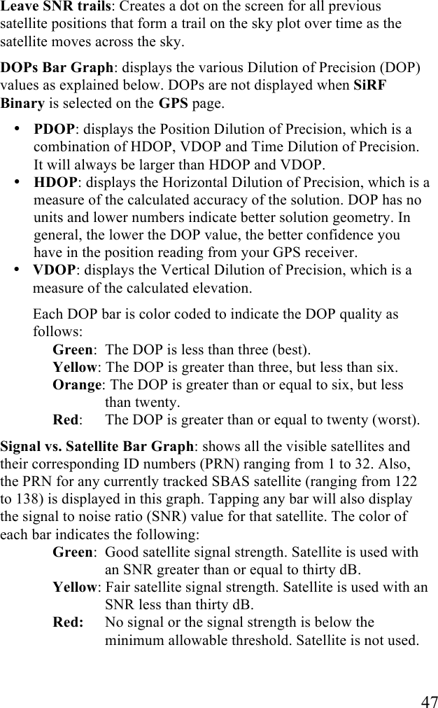   47 Leave SNR trails: Creates a dot on the screen for all previous satellite positions that form a trail on the sky plot over time as the satellite moves across the sky.  DOPs Bar Graph: displays the various Dilution of Precision (DOP) values as explained below. DOPs are not displayed when SiRF Binary is selected on the GPS page. • PDOP: displays the Position Dilution of Precision, which is a combination of HDOP, VDOP and Time Dilution of Precision. It will always be larger than HDOP and VDOP. • HDOP: displays the Horizontal Dilution of Precision, which is a measure of the calculated accuracy of the solution. DOP has no units and lower numbers indicate better solution geometry. In general, the lower the DOP value, the better confidence you have in the position reading from your GPS receiver. • VDOP: displays the Vertical Dilution of Precision, which is a measure of the calculated elevation. Each DOP bar is color coded to indicate the DOP quality as follows: Green:  The DOP is less than three (best). Yellow: The DOP is greater than three, but less than six. Orange: The DOP is greater than or equal to six, but less than twenty. Red:   The DOP is greater than or equal to twenty (worst). Signal vs. Satellite Bar Graph: shows all the visible satellites and their corresponding ID numbers (PRN) ranging from 1 to 32. Also, the PRN for any currently tracked SBAS satellite (ranging from 122 to 138) is displayed in this graph. Tapping any bar will also display the signal to noise ratio (SNR) value for that satellite. The color of each bar indicates the following:  Green:  Good satellite signal strength. Satellite is used with an SNR greater than or equal to thirty dB. Yellow: Fair satellite signal strength. Satellite is used with an SNR less than thirty dB. Red:   No signal or the signal strength is below the minimum allowable threshold. Satellite is not used.  