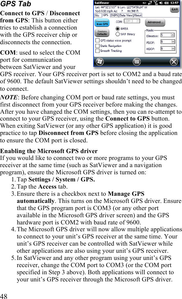  48 GPS Tab Connect to GPS / Disconnect from GPS: This button either tries to establish a connection with the GPS receiver chip or disconnects the connection.  COM: used to select the COM port for communication between SatViewer and your GPS receiver. Your GPS receiver port is set to COM2 and a baud rate of 9600. The default SatViewer settings shouldn’t need to be changed to connect.  NOTE: Before changing COM port or baud rate settings, you must first disconnect from your GPS receiver before making the changes. After you have changed the COM settings, then you can re-attempt to connect to your GPS receiver, using the Connect to GPS button. When exiting SatViewer (or any other GPS application) it is good practice to tap Disconnect from GPS before closing the application to ensure the COM port is closed. Enabling the Microsoft GPS driver If you would like to connect two or more programs to your GPS receiver at the same time (such as SatViewer and a navigation program), ensure the Microsoft GPS driver is turned on: 1. Tap Settings / System / GPS. 2. Tap the Access tab. 3. Ensure there is a checkbox next to Manage GPS automatically. This turns on the Microsoft GPS driver. Ensure that the GPS program port is COM3 (or any other port available in the Microsoft GPS driver screen) and the GPS hardware port is COM2 with baud rate of 9600. 4. The Microsoft GPS driver will now allow multiple applications to connect to your unit’s GPS receiver at the same time. Your unit’s GPS receiver can be controlled with SatViewer while other applications are also using your unit’s GPS receiver. 5. In SatViewer and any other program using your unit’s GPS receiver, change the COM port to COM3 (or the COM port specified in Step 3 above). Both applications will connect to your unit’s GPS receiver through the Microsoft GPS driver.  