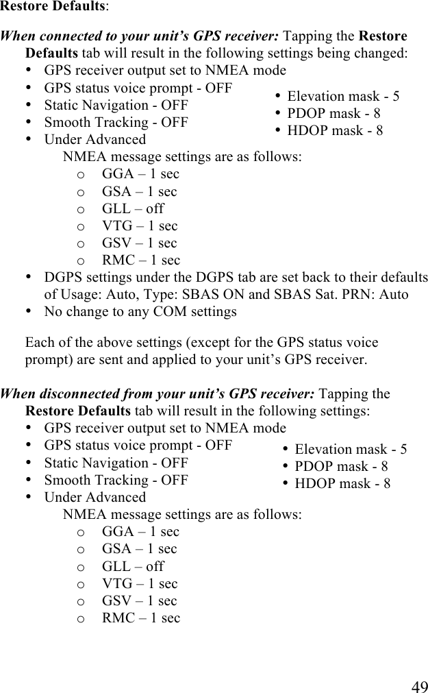   49 Restore Defaults:  When connected to your unit’s GPS receiver: Tapping the Restore Defaults tab will result in the following settings being changed: • GPS receiver output set to NMEA mode • GPS status voice prompt - OFF • Static Navigation - OFF • Smooth Tracking - OFF • Under Advanced      NMEA message settings are as follows: o GGA – 1 sec o GSA – 1 sec o GLL – off o VTG – 1 sec o GSV – 1 sec o RMC – 1 sec • DGPS settings under the DGPS tab are set back to their defaults of Usage: Auto, Type: SBAS ON and SBAS Sat. PRN: Auto • No change to any COM settings Each of the above settings (except for the GPS status voice prompt) are sent and applied to your unit’s GPS receiver.  When disconnected from your unit’s GPS receiver: Tapping the Restore Defaults tab will result in the following settings: • GPS receiver output set to NMEA mode • GPS status voice prompt - OFF • Static Navigation - OFF • Smooth Tracking - OFF • Under Advanced      NMEA message settings are as follows: o GGA – 1 sec o GSA – 1 sec o GLL – off o VTG – 1 sec o GSV – 1 sec o RMC – 1 sec • Elevation mask - 5 • PDOP mask - 8 • HDOP mask - 8  • Elevation mask - 5 • PDOP mask - 8 • HDOP mask - 8  