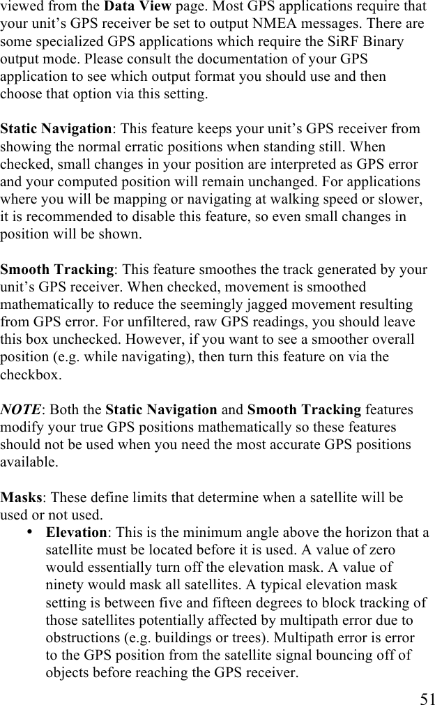   51 viewed from the Data View page. Most GPS applications require that your unit’s GPS receiver be set to output NMEA messages. There are some specialized GPS applications which require the SiRF Binary output mode. Please consult the documentation of your GPS application to see which output format you should use and then choose that option via this setting.  Static Navigation: This feature keeps your unit’s GPS receiver from showing the normal erratic positions when standing still. When checked, small changes in your position are interpreted as GPS error and your computed position will remain unchanged. For applications where you will be mapping or navigating at walking speed or slower, it is recommended to disable this feature, so even small changes in position will be shown.  Smooth Tracking: This feature smoothes the track generated by your unit’s GPS receiver. When checked, movement is smoothed mathematically to reduce the seemingly jagged movement resulting from GPS error. For unfiltered, raw GPS readings, you should leave this box unchecked. However, if you want to see a smoother overall position (e.g. while navigating), then turn this feature on via the checkbox.  NOTE: Both the Static Navigation and Smooth Tracking features modify your true GPS positions mathematically so these features should not be used when you need the most accurate GPS positions available.  Masks: These define limits that determine when a satellite will be used or not used. • Elevation: This is the minimum angle above the horizon that a satellite must be located before it is used. A value of zero would essentially turn off the elevation mask. A value of ninety would mask all satellites. A typical elevation mask setting is between five and fifteen degrees to block tracking of those satellites potentially affected by multipath error due to obstructions (e.g. buildings or trees). Multipath error is error to the GPS position from the satellite signal bouncing off of objects before reaching the GPS receiver.  