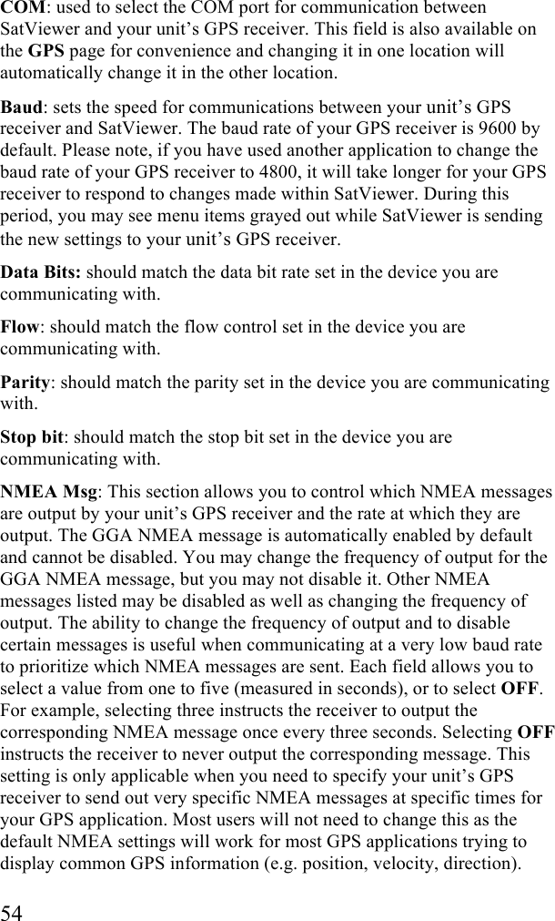  54 COM: used to select the COM port for communication between SatViewer and your unit’s GPS receiver. This field is also available on the GPS page for convenience and changing it in one location will automatically change it in the other location. Baud: sets the speed for communications between your unit’s GPS receiver and SatViewer. The baud rate of your GPS receiver is 9600 by default. Please note, if you have used another application to change the baud rate of your GPS receiver to 4800, it will take longer for your GPS receiver to respond to changes made within SatViewer. During this period, you may see menu items grayed out while SatViewer is sending the new settings to your unit’s GPS receiver. Data Bits: should match the data bit rate set in the device you are communicating with. Flow: should match the flow control set in the device you are communicating with. Parity: should match the parity set in the device you are communicating with. Stop bit: should match the stop bit set in the device you are communicating with.  NMEA Msg: This section allows you to control which NMEA messages are output by your unit’s GPS receiver and the rate at which they are output. The GGA NMEA message is automatically enabled by default and cannot be disabled. You may change the frequency of output for the GGA NMEA message, but you may not disable it. Other NMEA messages listed may be disabled as well as changing the frequency of output. The ability to change the frequency of output and to disable certain messages is useful when communicating at a very low baud rate to prioritize which NMEA messages are sent. Each field allows you to select a value from one to five (measured in seconds), or to select OFF. For example, selecting three instructs the receiver to output the corresponding NMEA message once every three seconds. Selecting OFF instructs the receiver to never output the corresponding message. This setting is only applicable when you need to specify your unit’s GPS receiver to send out very specific NMEA messages at specific times for your GPS application. Most users will not need to change this as the default NMEA settings will work for most GPS applications trying to display common GPS information (e.g. position, velocity, direction).  