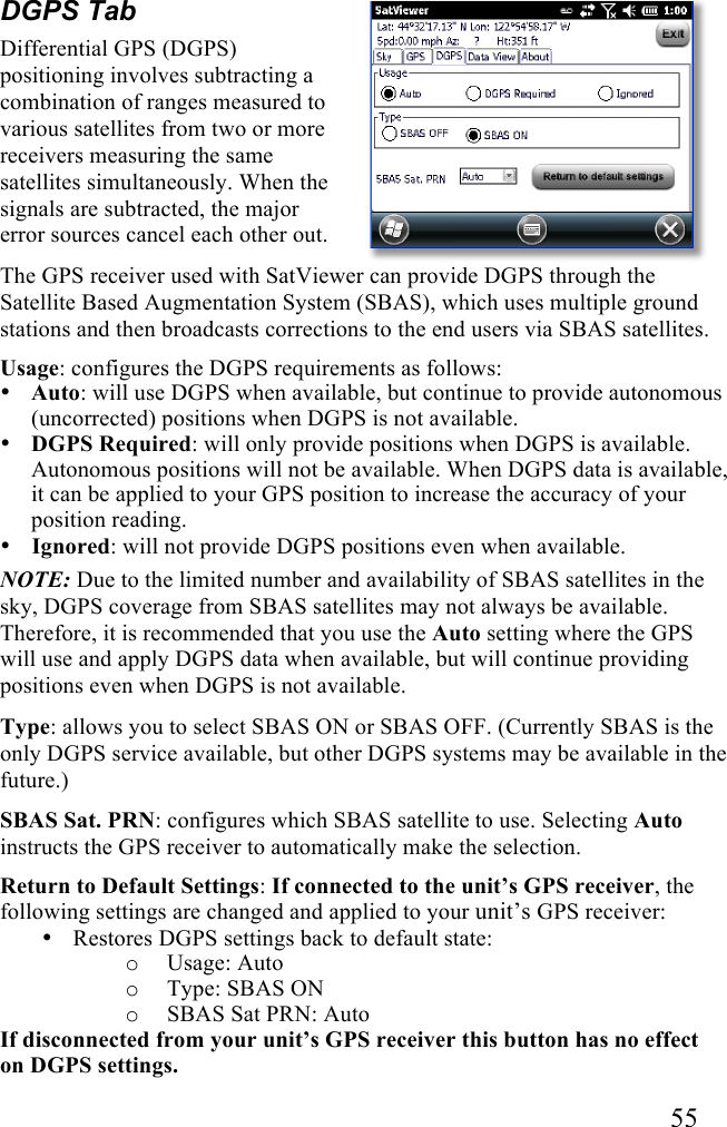   55 DGPS Tab Differential GPS (DGPS) positioning involves subtracting a combination of ranges measured to various satellites from two or more receivers measuring the same satellites simultaneously. When the signals are subtracted, the major error sources cancel each other out. The GPS receiver used with SatViewer can provide DGPS through the Satellite Based Augmentation System (SBAS), which uses multiple ground stations and then broadcasts corrections to the end users via SBAS satellites. Usage: configures the DGPS requirements as follows: • Auto: will use DGPS when available, but continue to provide autonomous (uncorrected) positions when DGPS is not available. • DGPS Required: will only provide positions when DGPS is available. Autonomous positions will not be available. When DGPS data is available, it can be applied to your GPS position to increase the accuracy of your position reading.  • Ignored: will not provide DGPS positions even when available. NOTE: Due to the limited number and availability of SBAS satellites in the sky, DGPS coverage from SBAS satellites may not always be available. Therefore, it is recommended that you use the Auto setting where the GPS will use and apply DGPS data when available, but will continue providing positions even when DGPS is not available. Type: allows you to select SBAS ON or SBAS OFF. (Currently SBAS is the only DGPS service available, but other DGPS systems may be available in the future.) SBAS Sat. PRN: configures which SBAS satellite to use. Selecting Auto instructs the GPS receiver to automatically make the selection. Return to Default Settings: If connected to the unit’s GPS receiver, the following settings are changed and applied to your unit’s GPS receiver: • Restores DGPS settings back to default state: o Usage: Auto o Type: SBAS ON o SBAS Sat PRN: Auto If disconnected from your unit’s GPS receiver this button has no effect on DGPS settings. 